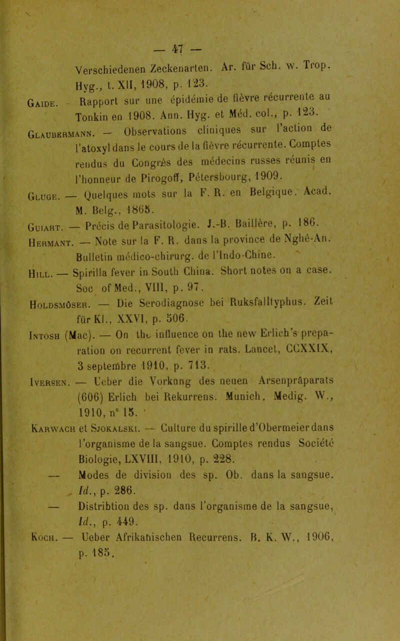 — 47 — Verschiedenen Zeckenarten. Ar. fur Sch. w. Tiop. Hyg., t. XII, 1908, p. 123. Gaide. Rapport sur une épidémie de lièvre récurrente au Tonkin en 1908. Ann. Hyg. et Méd. col., p. 123. Glaubermann. — Observations cliniques sur 1 action de l’atoxyl dans le cours de la fièvre récurrente. Comptes rendus du Congrès des médecins russes réunis en l’honneur de Pirogoff, Pétersbourg, 1909. GLuge. — Quelques mots sur la F. R. en Belgique. Acad. M. Belg., 18(35. Gu,arT. — Précis de Parasitologie. J.-B. Baillère, p. 186. Hermant. — Note sur la F. R. dans la province de Nghê-An. Bulletin médico-chirurg. de l’Indo-Chine. Hill. — Spirilla fever in South China. Short notes on a case. Soc ofMed., VIII, p. 97. Holdsmûser. — Die Serodiagnose bei Ruksfalltyphus. Zeit fürKl., XXVI, p. 506. Intosh (Mac). — On thc influence on the new Erlich’s prépa- ration on récurrent fever in rats. Lancet, CCXXIX, 3 septembre 1910, p. 713. Iversen. — Leber die Vorkung des neuen Arsenprfiparats (606) Erlich bei Rekurrens. Munich. Medig. W., 1910, n° 15. • Karwach et Sjokalski. — Culture du spirille d’Obermeier dans l’organisme de la sangsue. Comptes rendus Société Biologie, LXVIII, 1910, p. 228. — Modes de division des sp. Ob. dans la sangsue, /d., p. 286. — Distribtion des sp. dans l’organisme de la sangsue, W., p. 449. Koch. — Ueber Afrikaîiischen Recurrens. B. K. W., 1906, p.185.