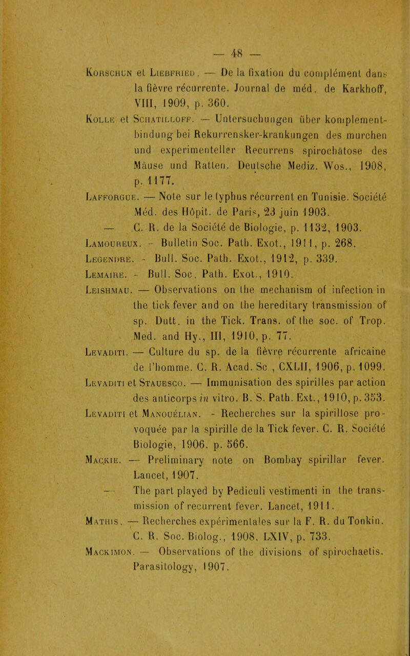 Korschun et Liebfried. — De la fixation du complément dans la fièvre récurrente. Journal de méd. de KarkhofF, VIII, 1909, p. 300. Kolle et Sciiatiluoff. — Unlersuchungen iiber komplement- bindungbei Rekurrensker-krankungen des murchen und experimenteller Recurrens spirochâtose des Mause und Ratten. Deutsche Mediz. Wos., 1908, p. 1177. Lafforgue. — Note sur le typhus récurrent en Tunisie. Société Méd. des Hôpit. de Paris, 23 juin 1903. — G. R. de la Société de Biologie, p. 1132, 1903. J.amoureux. - Bulletin Soc. Path. Exot., 19! I, p. 268. Legendre. - Bull. Soc. Path. Exot., 1912, p. 339. Lemaire. - Bull. Soc. Path. Exot., 1910. Leishmau. — Observations on lhe mechanism of infection in the tick fever and on the hereditary transmission of sp. Dutt. in the Tick. Trans. of the soc. of Trop. Med. and Hy., III, 1910, p. 77. Levaditi. — Culture du sp. de la fièvre récurrente africaine de l’homme. G. R. Acad. Sc , CXLII, 1906, p. 1099. Levaditi et Stauesco. — Immunisation des spirilles par action des anticorps in vitro. B. S. Path. Ext., 1910, p. 353. Levaditi et Manouéltan. - Recherches sur la spirillose pro- voquée par la spirille de la Tick fever. C. R. Société Biologie, 1906. p. 566. Maorie. — Preliminary note on Bombay spirillar fever. Lancet, 1907. — The part played by Pediculi vestimenti in the trans- mission of récurrent fever. Lancet, 1911. Mathis. — Recherches expérimentales sur la F. R. du Tonkin. C. R. Soc. Biolog., 1908. LXIV, p. 733. Mackimon. — Observations of the divisions of spirochaetis. Parasitology, 1907.