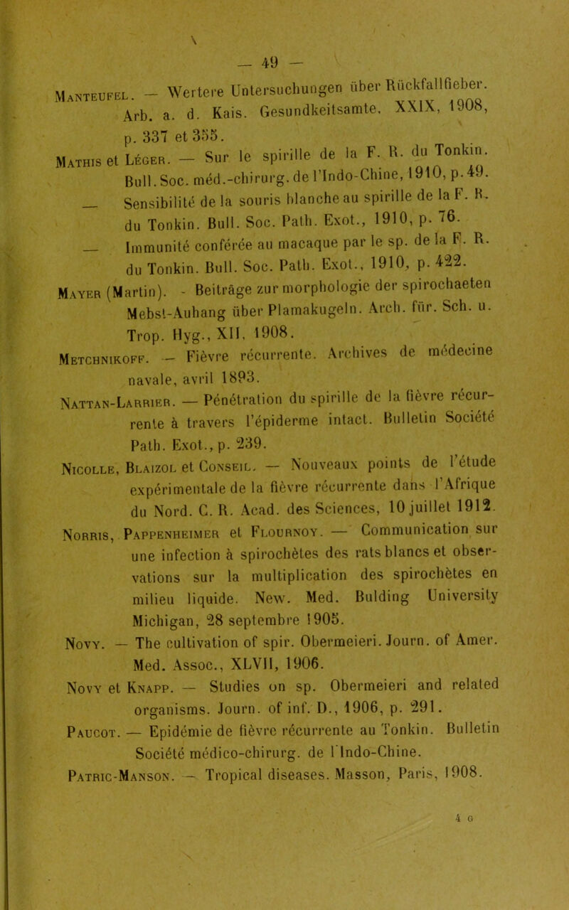 Manteufel. — Arb. Wertere Untersuchungen über Rückfallfieber. a. d. Kais. Gesundkeitsamte, XXIX, 1908, p. 337 et 335. Mathis et Léger. — Sur le spirille de la F. R. du Jonk'- Bull. Soc. méd.-chirurg. de l’Indo-Chine, 1910, p.4, . Sensibilité de la souris blanche au spirille de la F. K, du Tonkin. Bull. Soc. Path. Exot., 1910, p. 76. — Immunité conférée au macaque par le sp. de la F. R. du Tonkin. Bull. Soc. Path. Exot., 1910, p. 422. Mayer (Martin). - Beitrâge zur morphologie der spirochaeten Mebst-Auhang über Plamakugeln. Arch. für. Sch. u. Trop. Hyg., XII, 1908. Metchnikoff. - Fièvre récurrente. Archives de médecine navale, avril 1893. Nattan-Larrier. — Pénétration du spirille de la lièvre récur- rente à travers l’épiderme intact. Bulletin Société Path. Exot., p. 239. Nicolle, Blaizol et Conseil. — Nouveaux points de l’étude expérimentale de la fièvre récurrente dans l’Afrique du Nord. C. R. Acad, des Sciences, 10 juillet 1912. Norris, Pappenheimer et Flournoy. — Communication sur une infection à spirochètes des rats blancs et obser- vations sur la multiplication des spirochètes en milieu liquide. New. Med. Bulding üniversity Michigan, 28 septembre 1905. Novy. — The cultivation of spir. Obermeieri. Journ. of Amer. Med. Assoc., XLVI1, 1906. Novy et Knapp. — Studies on sp. Obermeieri and related organisms. Journ. of inf. D., 1906, p. 291. Paucot. — Epidémie de fièvre récurrente au Tonkin. Bulletin Société médico-chirurg. de flndo-Chine. Patric-Manson. — Tropical diseases. Masson, Paris, 1908.