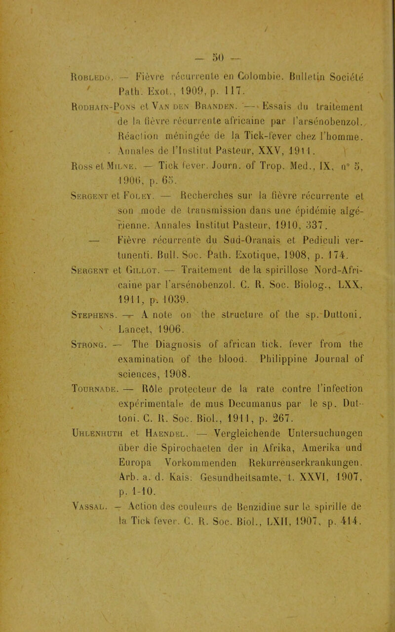 Robledo. — Fièvre récurrente en Colombie. Bulletin Société Path. Exot., 1909, p. 117. Rodhatn-Pons et Van den Brandën.— Essais du traitement de la fièvre récurrente africaine par Farsénobenzol. Réaclion méningée de la Tick-fever chez l’homme. . Annales de l’Institut Pasteur, XXV, 19H. Ross et Milne. — Tick fever. Journ. of Trop. Med., IX, n° 5, 1906, p. 65. Sergent et Foley. — Recherches sur la fièvre récurrente et son mode de transmission dans une épidémie algé- rienne. Annales Institut Pasteur, 1910, 337. — Fièvre récurrente du Sud-Oranais et Pediculi ver- tunenti. Bull. Soc. Path. Exotique, 1908, p. 174. Sergent et Gillot. — Traitement de la spirillose Nord-Afri- caine par Farsénobenzol. C. R. Soc. Biolog., LXX, 1911, p. 1039. Stephens. — A note on the structure of the sp. Duttoni. v - Lancet, 1906. Strong. — The Diagnosis of african tick. fever from the examination of the blood. Philippine Journal of sciences, 1908. Tournade. — Rôle protecteur de la rate contre l’infection expérimentale de mus Decumanus par le sp. Dut- toni. C. R. Soc. Biol., 1911, p. 267. Uhlenkuth et Haendel. — Vergleichende Untersuchungen über die Spirochaeten der in Afrika, Amerika und Europa Vorkommenden Rekurrénserkrankungen. Arb. a. d. Kais: Gesundheitsamte, t. XXVI, 1907, p. 1-10. Vassal. — Action des couleurs de Benzidine sur le spirille de la Tick fever. C. R. Soc. Biol., LXII, 1907, p. 414.