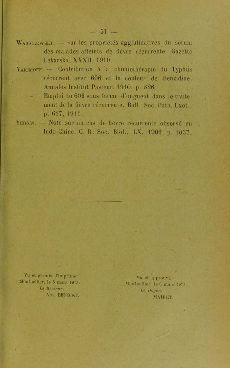 Wassilewski. — Sur les propriétés aggiutinalives du sérum des malades atteints de fièvre récurrente. Gazetta Lekarska, XXXII, 1910. Yakimoff. — Contribution à la chimiothérapie du Typhus récurrent avec 606 et la couleur de Benzidine. Annales Institut Pasteur, 1910, p. Si26. Emploi du 606 sous, forme d’onguent dans le traite- ment de la fièvre récurrente. Bull. Soc. Path. Exot., p. 617, 1911. Yersin. — Note sur un cas de fièvre récurrente observé en Indo-Chine. C. B. Soc. Biol., LX, 1906, p. 1037. Vu et permis d’imprimer : Vu et approuvé : Montpellier, le 6 mars i 91 :î. /.e hoyen. Montpellier, le 6 mars 1913. Le Recteur, Ant. BENOIST. MURET.