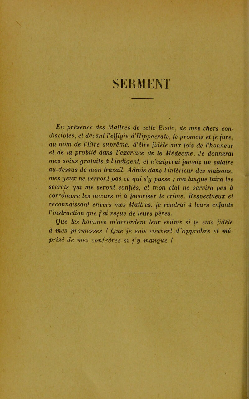 SERMENT En présence des Maîtres de cette Ecole, de mes chers con- disciples, et devant l'effigie d'Hippocrate, je promets et \e jure, au nom de l'Etre suprême, d’é/re fidèle aux lois de l'honneur et de la probité dans l’exercice de la Médecine. Je donnerai mes soins gratuits à l’indigent, et n'exigerai jamais un salaire au-dessus de mon travail. Admis dans l’intérieur des maisons, mes yeux ne verront pas ce qui s’y passe ; ma langue taira les secrets qui me seront confiés, et mon état ne servira pas à corromvre les mœurs ni à favoriser le crime. Respectueux et reconnaissant envers mes Maîtres, je rendrai à leurs enfants l'instruction que f'ai reçue de leurs pères. Que les hommes m’accordent leur estime si je suis fidèle à mes promesses ! Que je sois couvert d’opprobre et mé prisé de mes confrères si j’y manque !