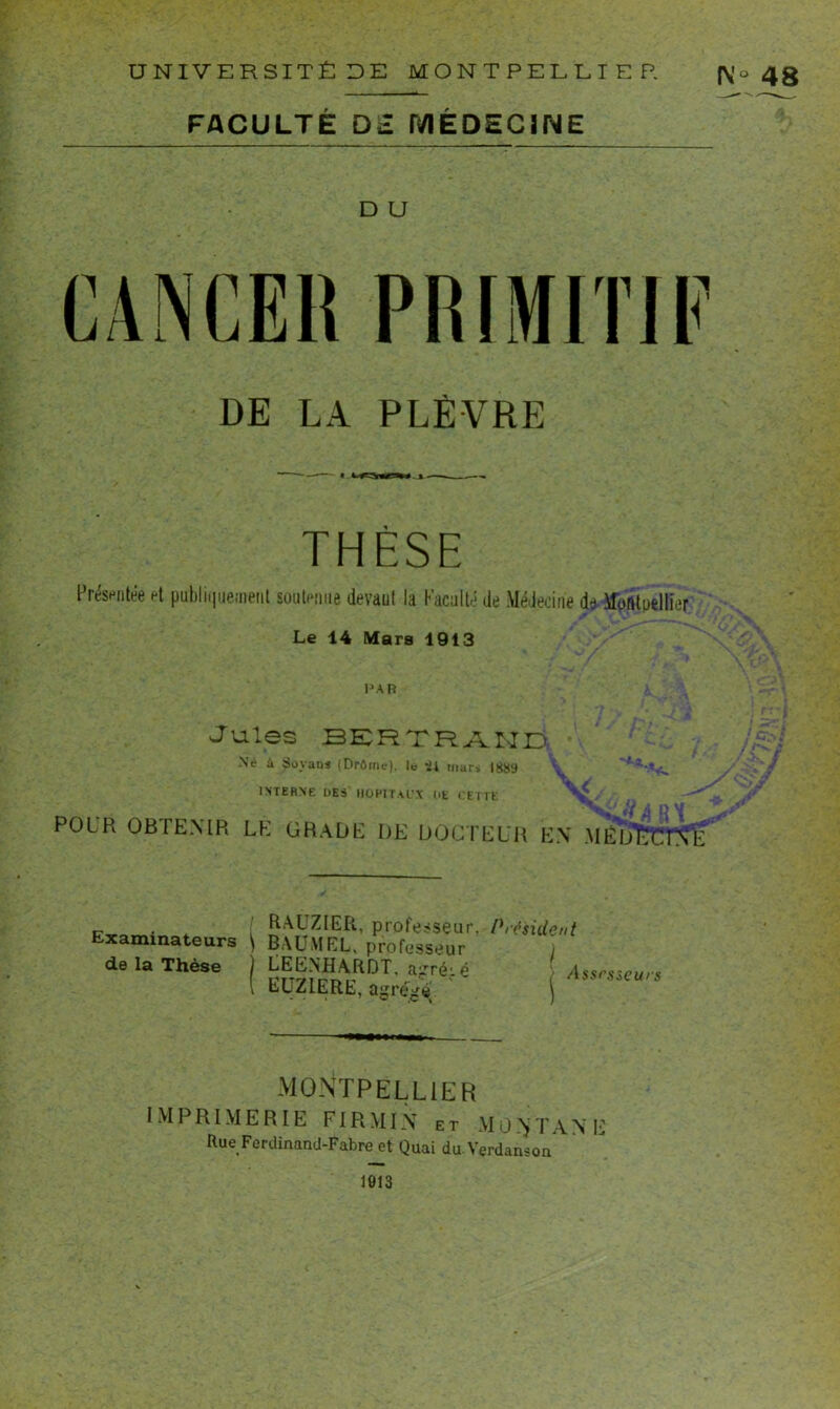 (\'° 48 FACULTÉ D2 MÉDECINE D U DE LA PLÈVRE THÈSE Présentée et publiquement soutenue devant la Faculté de Médecine de MbAtoellier Le 14 Mars 1913 PAR Jules BERTRAND -Né à Sovans (Drôme), le il mars 1889 INTERNE DES HOPITAUX UE CETTE X ■; i j j» *« . POLR OBTENIR LE GRADE DE DOCTEUR EN MÉDECINE . RAUZIER, professeur, Examinateurs BAUMEL, professeur de la Thèse LEENHARDT, airréié LUZIERE, agréxé Président I | Assrsseurs MONTPELLIER IMPRIMERIE FIR MIN et M 0 T A N E Hue Ferdinand-Fabre et Quai du Verdanson 1013