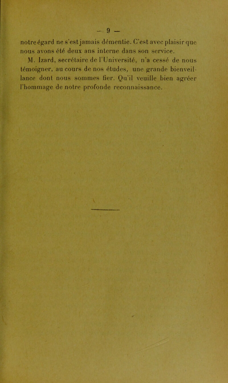 notre égard ne s’est jamais démentie. C’est avec plaisir que nous avons été deux ans interne dans son service. M. Izard, secrétaire de l’Université, n’a cessé de nous témoigner, au cours de nos études, une grande bienveil- lance dont nous sommes lier. Qu’il veuille bien agréer l’hommage de notre profonde reconnaissance. *