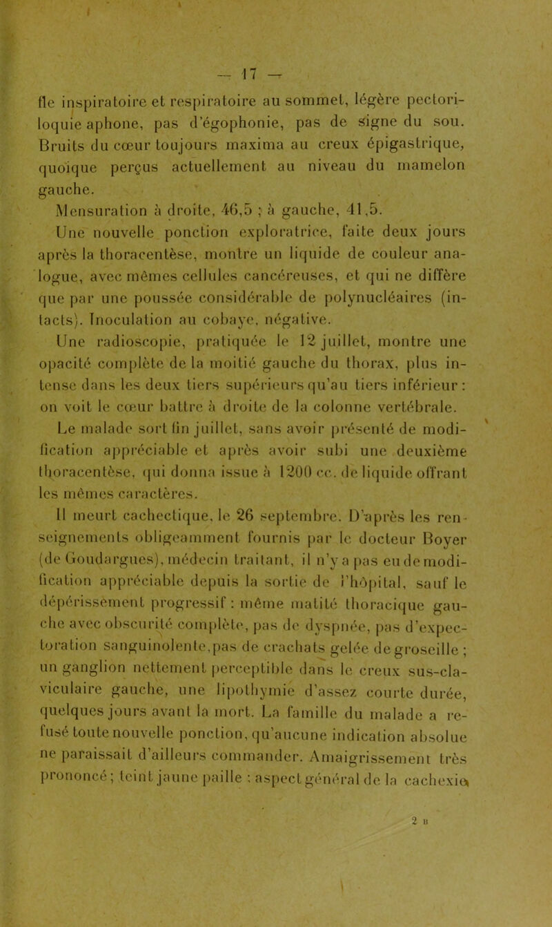 fie inspiratoire et respiratoire au sommet, légère pectori- loquie aphone, pas d’égophonie, pas de signe du sou. Bruits du cœur toujours maxima au creux épigastrique, quoique perçus actuellement au niveau du mamelon gauche. Mensuration à droite, 46,5 ; à gauche, 41,5. Une nouvelle ponction exploratrice, faite deux jours après la thoracentèse, montre un liquide de couleur ana- logue, avec mêmes cellules cancéreuses, et qui ne diffère que par une poussée considérable de polynucléaires (in- tacts). Inoculation au cobaye, négative. Une radioscopie, pratiquée le 12 juillet, montre une opacité complète de la moitié gauche du thorax, plus in- tense dans les deux tiers supérieurs qu’au tiers inférieur: on voit le cœur battre à droite de la colonne vertébrale. Le malade sort (in juillet, sans avoir présenté de modi- fication appréciable et après avoir subi une deuxième thoracentèse, qui donna issue à 1200 ce. de liquide offrant les mêmes caractères. Il meurt cachectique, le 26 septembre. D’-après les ren- seignements obligeamment fournis par le docteur Boyer (de Goudargues), médecin traitant, il n’y a pas eu de modi- fication appréciable depuis la sortie de l’hôpital, sauf le dépérissement progressif: même matité thoracique gau- che avec obscurité complète, pas de dyspnée, pas d’expec- toration sanguinolente, pas de crachats gelée de groseille ; un ganglion nettement perceptible dans le creux sus-cla- viculaire gauche, une lipothymie d’assez courte durée, quelques jours avant la mort. La famille du malade a re- fusé toute nouvelle ponction, qu’aucune indication absolue ne paraissait d’ailleurs commander. Amaigrissement très piononcé, teint jaune paille : aspect général de la cachexie» 2 u