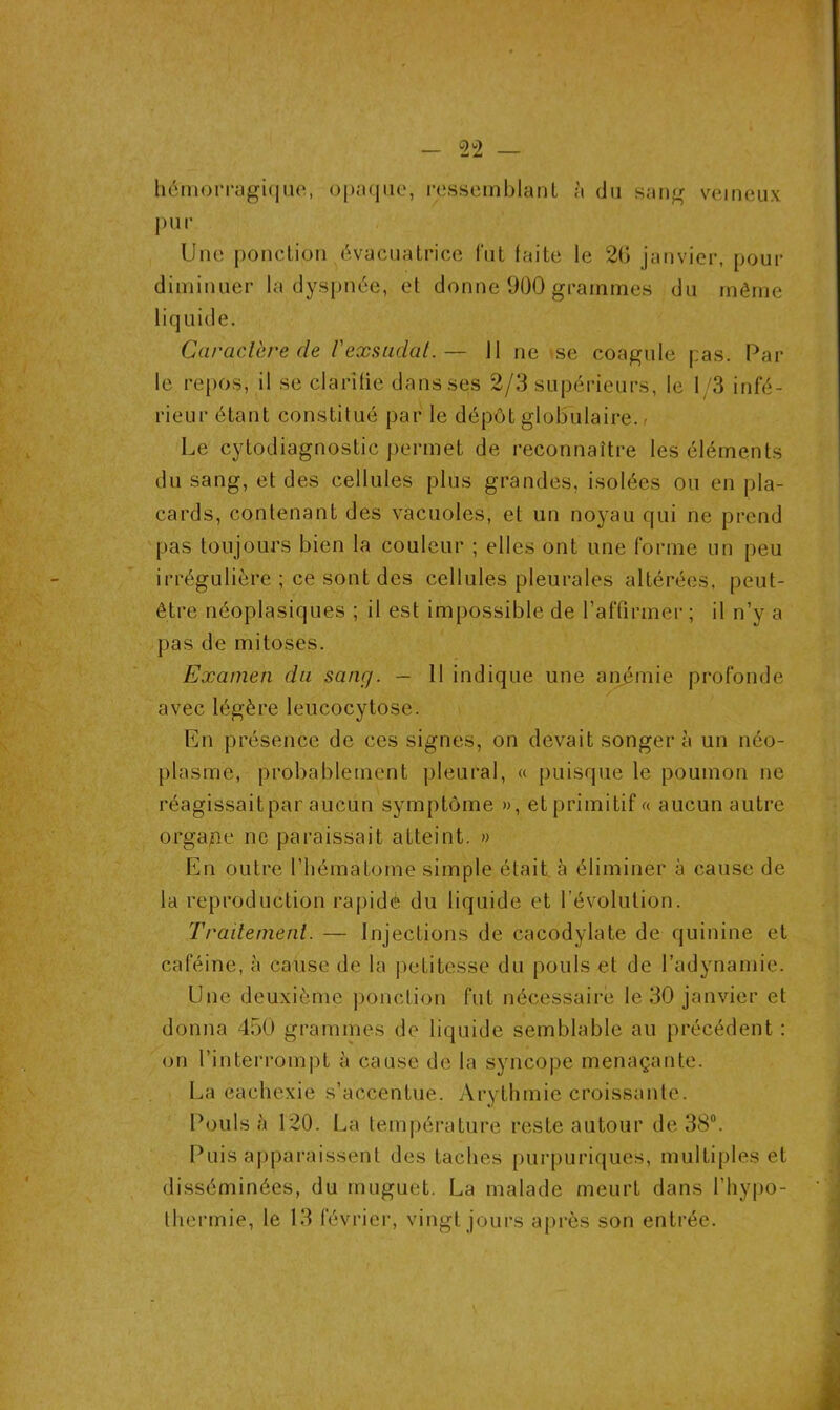 hémorragique, opaque, ressemblant à du sang veineux pur Une ponction évacuatrice fut faite le 2(j janvier, pour diminuer la dyspnée, et donne 900 grammes du même liquide. Car acier e de V exsudât.— Il ne se coagule pas. Par le repos, il se clarifie dans ses 2/3 supérieurs, le 1/3 infé- rieur étant constitué par le dépôt globulaire. - Le cytodiagnostic permet de reconnaître les éléments du sang, et des cellules plus grandes, isolées ou en pla- cards, contenant des vacuoles, et un noyau qui ne prend pas toujours bien la couleur ; elles ont une forme un peu irrégulière ; ce sont des cellules pleurales altérées, peut- être néoplasiques ; il est impossible de l’affirmer ; il n’y a pas de mitoses. Examen du sang. — 11 indique une anémie profonde avec légère leucocytose. En présence de ces signes, on devait songera un néo- plasme, probablement pleural, « puisque le poumon ne réagissait par aucun symptôme », et primitif « aucun autre organe ne paraissait atteint. » En outre l’hématome simple était à éliminer à cause de la reproduction rapide du liquide et l’évolution. Traitement. — Injections de cacodylate de quinine et caféine, à cause de la petitesse du pouls et de l’adynamie. Une deuxième ponction fut nécessaire le 30 janvier et donna 450 grammes de liquide semblable au précédent : on l’interrompt à cause de la syncope menaçante. La eachexie s’accentue. Arythmie croissante. Pouls à 120. La température reste autour de 38°. Puis apparaissent des taches purpuriques, multiples et disséminées, du muguet. La malade meurt dans l'hypo- thermie, le 13 février, vingt jours après son entrée.