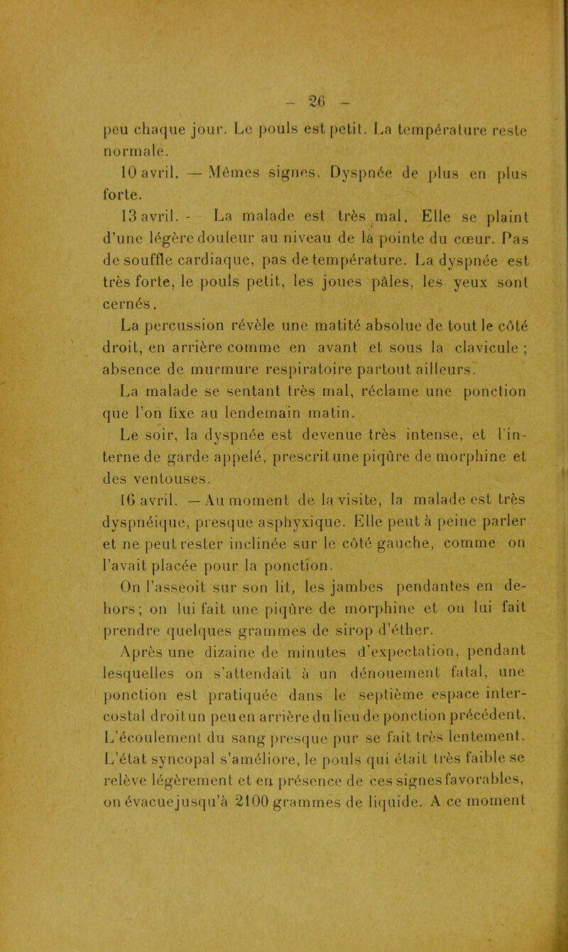 2G pou chaque jour. Le pouls est petit. La température reste normale. 10 avril. —Mêmes signes. Dyspnée de plus en plus forte. 13 avril. - La malade est très mal. Elle se plaint d’une légère douleur au niveau de la pointe du cœur. Pas de souffle cardiaque, pas de température. La dyspnée est très forte, le pouls petit, les joues pâles, les yeux sont cernés. La percussion révèle une matité absolue de tout le côté droit, en arrière comme en avant et sous la clavicule ; absence de murmure respiratoire partout ailleurs. La malade se sentant très mal, réclame une ponction que l’on lixe au lendemain matin. Le soir, la dyspnée est devenue très intense, et l'in- terne de garde appelé, prescrit une piqûre de morphine et des ventouses. 16 avril. — Au moment de la visite, la malade est très dyspnéique, presque asphyxique. Elle peut à peine parler et ne peut rester inclinée sur le côté gauche, comme on l’avait placée pour la ponction. On l’asseoit sur son lit, les jambes pendantes en de- hors; on lui fait une piqûre de morphine et ou lui fait prendre quelques grammes de sirop d’éther. Après une dizaine de minutes d’expectation, pendant lesquelles on s’attendait à un dénouement fatal, une ponction est pratiquée dans le septième espace inter- costal droitun peuen arrière du lieu de ponction précédent. L’écoulement du sang presque pur se fait très lentement. L’état syncopal s’améliore, le pouls qui était très faible se relève légèrement et en présence de ces signes favorables, on évacuejusqu’à 2100 grammes de liquide. A ce moment