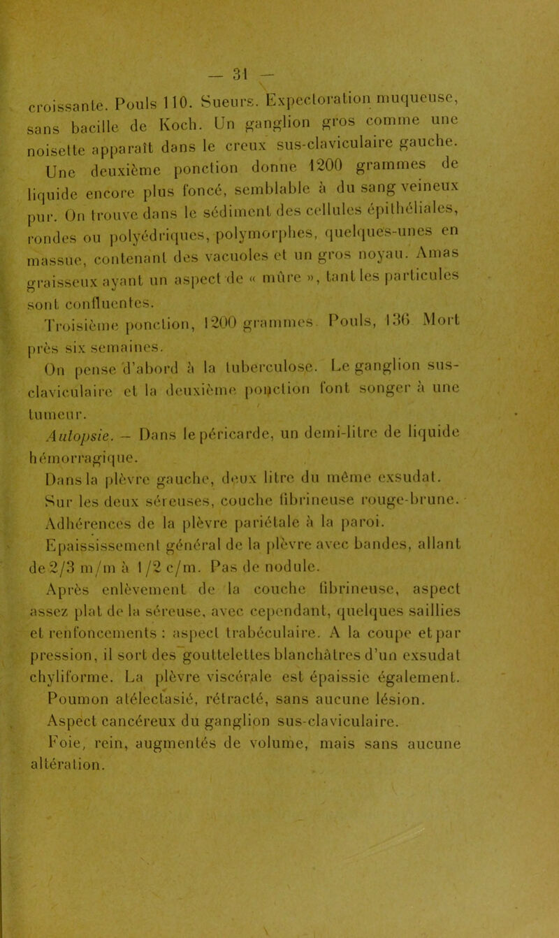 croissante. Pouls 110. Sueurs. Expectoration muqueuse, sans bacille de Koch. Un ganglion gros comme une noisette apparaît dans le creux sus-claviculaire gauche. Une deuxième ponction donne 1200 grammes de liquide encore plus foncé, semblable à du sang veineux pUr. On trouve dans le sédiment des cellules épithéliales, rondes ou polyédriques, polymorphes, quelques-unes en massue, contenant des vacuoles et un gros noyau. Amas graisseux ayant un aspect de « mûre », tant les particules sont confluentes. Troisième ponction, 1200 grammes. Pouls, 136 Mort près six semaines. On pense d’abord à la tuberculose. Le ganglion sus- claviculaire et la deuxième ponction tont songer a une tumeur. Aulopsie. - Dans le péricarde, un demi-litre de liquide hémorragique. Dans la plèvre gauche, deux litre du même exsudât. Sur les deux séreuses, couche fibrineuse rouge-brune. Adhérences de la plèvre pariétale à la paroi. Epaississement général de la plèvre avec bandes, allant de 2/3 m/m à 1 /2 c/m. Pas de nodule. Après enlèvement de la couche fibrineuse, aspect assez plat de la séreuse, avec cependant, quelques saillies et renfoncements : aspect trabéculaire. A la coupe et par pression, il sort des gouttelettes blanchâtres d’un exsudât chyliforme. La plèvre viscérale est épaissie également. Poumon atélectasié, rétracté, sans aucune lésion. Aspect cancéreux du ganglion sus-claviculaire. Foie, rein, augmentés de volume, mais sans aucune altération.