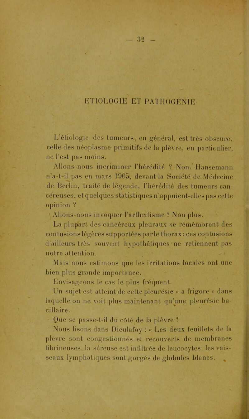 ETIOLOGIE ET PATHOGÉNIE L’étiologie des tumeurs, en général, est très obscure, celle des néoplasme primitifs de la plèvre, en particulier, ne l’est pas moins. Allons-nous incriminer l’hérédité ? Non. Hansemann n’a-t-il pas en mars 1905, devant la Société de Médecine de Berlin, traité de légende, l’hérédité des tumeurs can- céreuses, et quelques statistiques n’appuient-elles pas cette opinion ? Allons-nous invoquer l’arthritisme ? Non plus. La plupart des cancéreux pleuraux se rémémorent des contusions légères supportées parle thorax: ces contusions d’ailleurs très souvent hypothétiques ne retiennent pas notre attention. Mais nous estimons que les irritations locales ont une bien plus grande importance. Envisageons le cas le plus fréquent. Un sujet est atteint de cette pleurésie « a frigore » dans laquelle on ne voit plus maintenant qu’une pleurésie ba- cillaire. Que se passe-t-il du côté de la plèvre ? Nous lisons dans Dieulafoy : « Les deux feuillets de la plèvre sont congestionnés et recouverts de membranes fibrineuses, la séreuse est infiltrée de leucocytes, les vais- seaux lymphatiques sont gorgés de globules blancs.