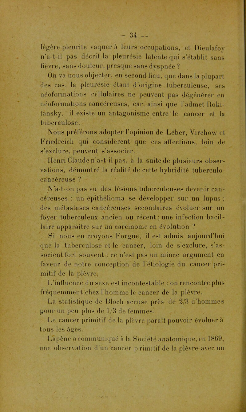 légère pieu ri te vaquer à leurs occupations, et Dieulafoy n’a-t-il pas décrit la pleurésie latente qui s’établit sans fièvre, sans douleur, presque sans dyspnée ? On va nous objecter, en second lieu, que dans la plupart des cas, la pleurésie étant d’origine tuberculeuse, ses néol'ormations cellulaires ne peuvent pas dégénérer en néoforinations cancéreuses, car, ainsi que l’admet Roki- tansky, il existe un antagonisme entre le cancer et la tuberculose. Nous préférons adopter l’opinion de Léber, Virchow et Friedreich qui considèrent que ces affections, loin de s’exclure, peuvent s’associer. Henri Claude n’a-t-il pas, à la suite de plusieurs obser- vations, démontré la réalité de cette hybridité tuberculo- cancéreuse ? N’a-t-on pas vu des lésions tuberculeuses devenir can- céreuses : un épithélioma se développer sur un lupus ; des métastases cancéreuses secondaires évoluer sur un fover tuberculeux ancien ou récent; une infection bacil- laire apparaître sur un carcinome en évolution ? Si nous en croyons Forgue, il est admis aujourd’hui que la tuberculose et le cancer, loin de s’exclure, s’as- socient fort souvent : ce n’est pas un mince argument en faveur de notre conception de l’étiologie du cancer pri- mitif de la plèvre. L’influence du sexe est incontestable : on rencontre plus fréquemment chez l’homme le cancer de la plèvre. La statistique de Bloch accuse près de 2/3 d’hommes pour un peu plus de 1/3 de femmes. Le cancer primitif de la plèvre paraît pouvoir évoluera tous les âges. La pêne a communiqué à la Société anatomique, en 1869, une observation d'un cancer primitif de la plèvre avec un