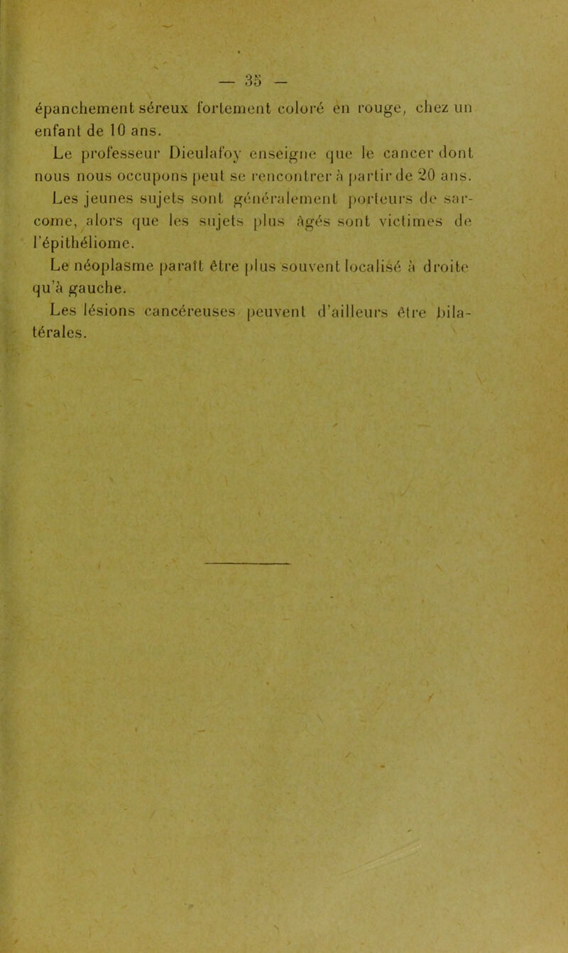 épanchement séreux fortement coloré en rouge, chez un enfant de 10 ans. Le professeur Dieulafoy enseigne que le cancer dont nous nous occupons peut se rencontrer à partir de 20 ans. Les jeunes sujets sont généralement porteurs de sar- come, alors que les sujets plus Agés sont victimes de l’épithéliome. Le néoplasme paraît être plus souvent localisé à droite qu’à gauche. Les lésions cancéreuses peuvent d’ailleurs être bila- térales.