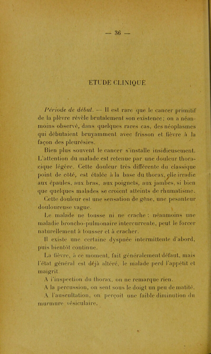 ETUDE CLINIQUE Période de début. — Il est rare que le cancer primitif de la plèvre révèle brutalement son existence; on a néan- moins observé, dans quelques rares cas, des néoplasmes qui débutaient bruyamment avec frisson et lièvre à la façon des pleurésies. Bien plus souvent le cancer s’installe insidieusement. L’attention du malade est retenue par une douleur thora- cique légère. Cette douleur très différente du classique point de côté, est étalée à la base du thorax, elle irradie aux épaules, aux bras, aux poignets, aux jambes, si bien que quelques malades se croient atteints de rhumatisme. Cette douleur est une sensation de gêne, une pesanteur douloureuse vague. Le malade ne tousse ni ne crache : néanmoins une maladie broncho-pulmonaire intercurrente, peut le forcer naturellement à tousser et à cracher. Il existe une certaine dyspnée intermittente d’abord, puis bientôt continue. 0 La fièvre, à ce moment, fait généralement défaut, niais l’état général est déjà altéré, le malade perd l’appétit et maigrit. A i’inspection du thorax, on ne remarque rien. A la percussion, on sent sous le doigt un peu de matité. A l'auscultation, on perçoit une faible diminution du mur m u rc vésiculaire.