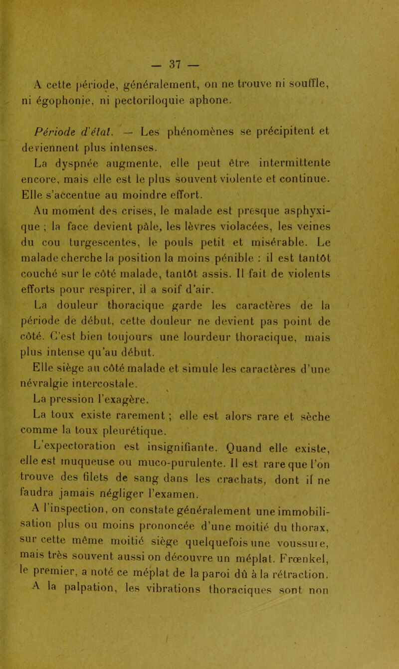 A cette période, généralement, on ne trouve ni souille, ni égophonie, ni pectoriloquie aphone. Période d'état. — Les phénomènes se précipitent et deviennent plus intenses. La dyspnée augmente, elle peut être intermittente encore, mais elle est le plus souvent violente et continue. Elle s’accentue au moindre effort. Au moment des crises, le malade est presque asphyxi- que ; la face devient pâle, les lèvres violacées, les veines du cou turgescentes, le pouls petit et misérable. Le malade cherche la position la moins pénible : il est tantôt couché sur le côté malade, tantôt assis. Il fait de violents efforts pour respirer, il a soif d’air. La douleur thoracique garde les caractères de la période de début, cette douleur ne devient pas point de côté. C’est bien toujours une lourdeur thoracique, mais plus intense qu’au début. Elle siège au côté malade et simule les caractères d’une névralgie intercostale. La pression l’exagère. La toux existe rarement ; elle est alors rare et sèche comme la toux pleurétique. L expectoration est insignifiante. Quand elle existe, elle est muqueuse ou muco-purulente. Il est rare que l’on trouve des filets de sang dans les crachats, dont il ne faudra jamais négliger l’examen. A 1 inspection, on constate généralement une immobili- sation plus ou moins prononcée d’une moitié du thorax, sui cette même moitié siège quelquefois une voussuie, mais très souvent aussi on découvre un méplat. Frœnkel, le premier, a noté ce méplat de la paroi dû à la rétraction. A la palpation, les vibrations thoraciques sont non