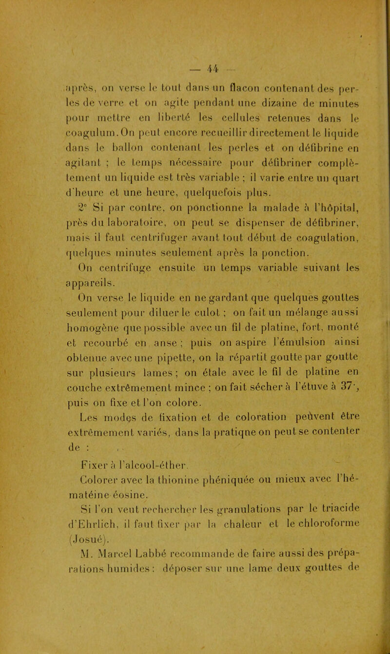 après, on verse le tout clans un flacon contenant des per- les de verre et on agite pendant une dizaine de minutes pour mettre en liberté les cellules retenues dans le coagulum.On peut encore recueillir directement le liquide dans le ballon contenant les perles et on défibriné en agitant ; le temps nécessaire pour défibriner complè- tement un liquide est très variable ; il varie entre un quart d’heure et une heure, quelquefois plus. 2° Si par contre, on ponctionne la malade à l’hôpital, près du laboratoire, on peut se dispenser de défibriner, mais il faut centrifuger avant tout début de coagulation, quelques minutes seulement après la ponction. On centrifuge ensuite un temps variable suivant les appareils. On verse le liquide en negardantque quelques gouttes seulement pour diluer le culot ; on fait un mélange aussi homogène que possible avec un fil de platine, fort, monté et recourbé en anse; puis on aspire l’émulsion ainsi obtenue avec une pipette, on la répartit goutte par goutte sur plusieurs lames ; on étale avec le fil de platine en couche extrêmement mince ; on fait sécher à l’étuve à 37', puis on fixe et l’on colore. Les modes de fixation et de coloration peùvent être extrêmement variés, dans la pratique on peut se contenter de : Fixer à l’alcool-éther. Colorer avec la thionine phéniquée ou mieux avec l’hé- matéine éosine. Si l’on veut rechercher les granulations par le triacide d’Ehrlich, il faut fixer par la chaleur et le chloroforme (Josué). M. Marcel Labbé recommande de faire aussi des prépa- rations humides: déposer sur une lame deux gouttes de