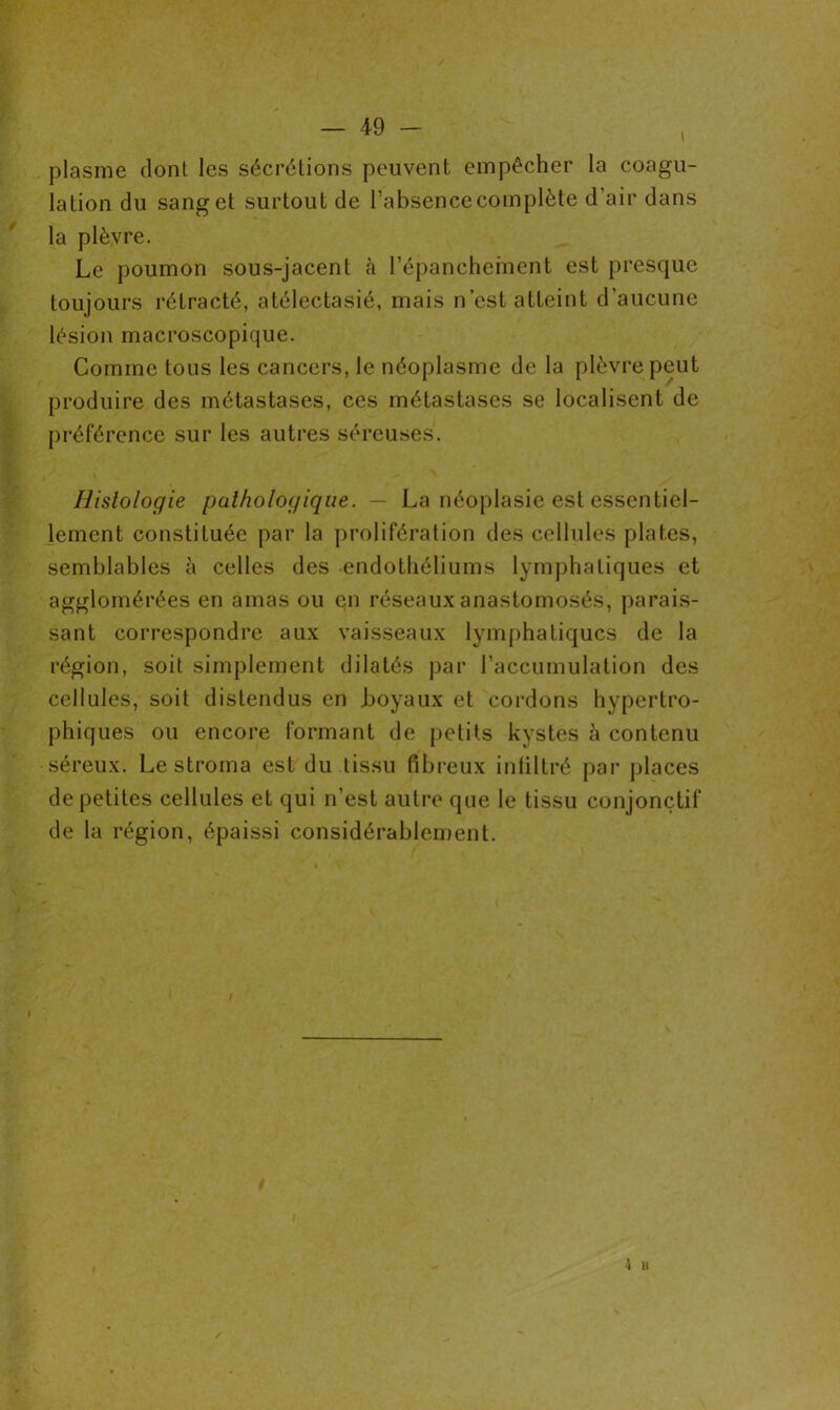 \ plasme dont les sécrétions peuvent empêcher la coagu- lation du sang et surtout de l’absence complète d’air dans la plèvre. Le poumon sous-jacent à l’épanchement est presque toujours rétracté, atélectasié, mais n’est atteint d'aucune lésion macroscopique. Comme tous les cancers, le néoplasme de la plèvre peut produire des métastases, ces métastases se localisent de préférence sur les autres séreuses. Histologie pathologique. — La néoplasie est essentiel- lement constituée par la prolifération des cellules plates, semblables à celles des endothéliums lymphatiques et agglomérées en amas ou en réseaux anastomosés, parais- sant correspondre aux vaisseaux lymphatiques de la région, soit simplement dilatés par l’accumulation des cellules, soit distendus en hoyaux et cordons hypertro- phiques ou encore formant de petits kystes à contenu séreux. Le stroma est du tissu fibreux infiltré par places de petites cellules et qui n’est autre que le tissu conjonctif de la région, épaissi considérablement.