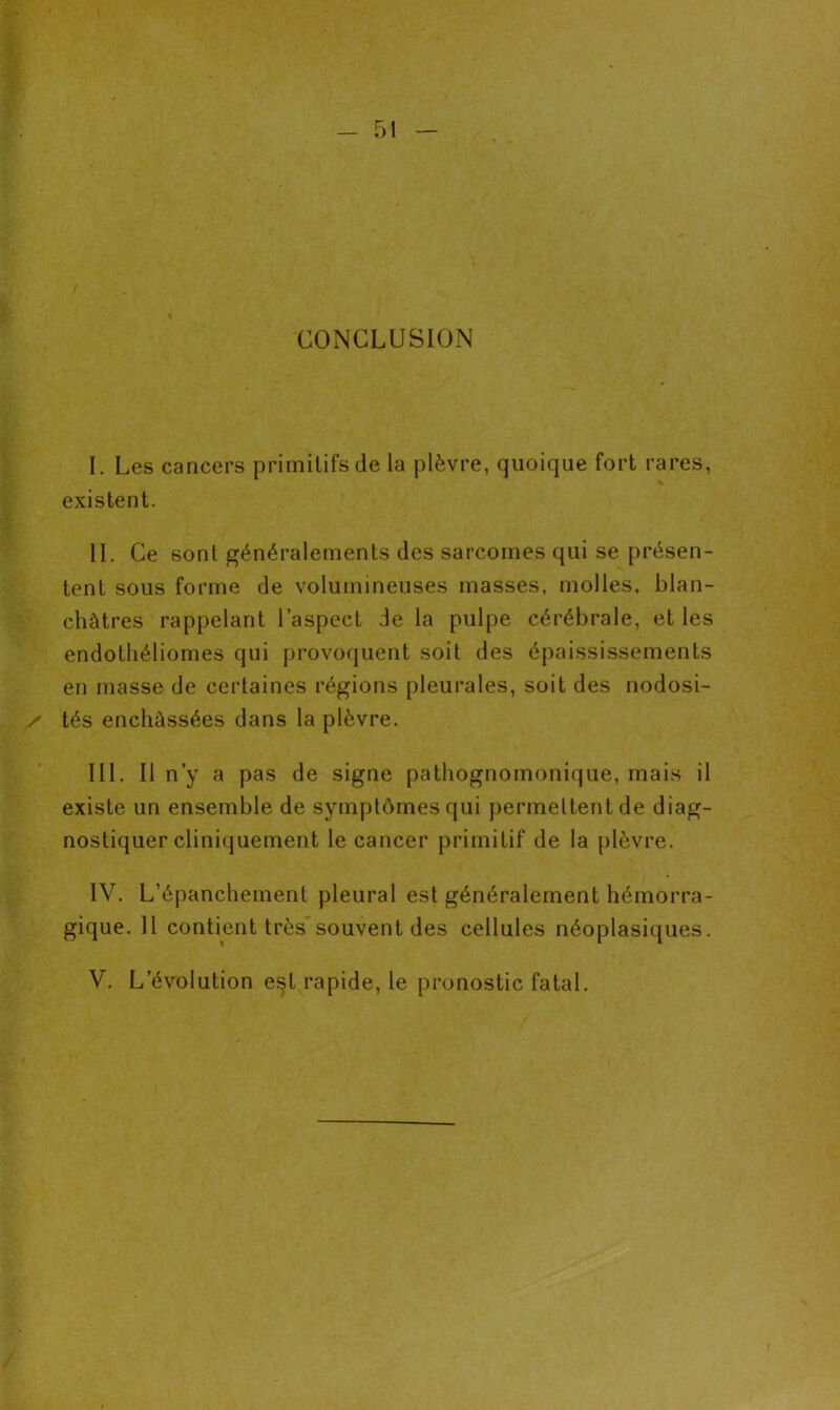 CONCLUSION I. Les cancers primitifs de la plèvre, quoique fort rares, existent. IL Ce sont généralements des sarcomes qui se présen- tent sous forme de volumineuses masses, molles, blan- châtres rappelant l’aspect de la pulpe cérébrale, et les endothéliomes qui provoquent soit des épaississements en masse de certaines régions pleurales, soit des nodosi- / tés enchâssées dans la plèvre. III. Il n’y a pas de signe pathognomonique, mais il existe un ensemble de symptômes qui permettent de diag- nostiquer cliniquement le cancer primitif de la plèvre. IV. L’épanchement pleural est généralement hémorra- gique. 11 contient très souvent des cellules néoplasiques. V. L évolution est rapide, le pronostic fatal.