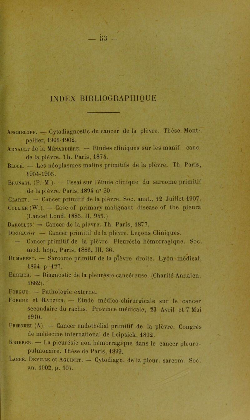 INDEX BIBLIOGRAPHIQUE Angheloff. — Cytodiagnostic du cancer de la plèvre. Thèse Mont- pellier, 1901-1902. Arnault de la Méxardière. — Etudes cliniques sur les manif. cane, de la plèvre. Th. Paris, 1874. Blocii. — Les néoplasmes malins primitifs de la plèvre. Th. Paris, 1904-1905. Brunati. (P.-M.). — Essai sur l’étude clinique du sarcome primitif de la plèvre. Paris, 1894 n° 20. Claret. — Cancer primitif de la plèvre. Soc. anat., 12 Juillet 1907. Collier (W.). — Case of primary malignant disease of the pleura (Lancet Lond. 1885, II, 945.) Darolles. — Cancer de la plèvre. Th. Paris, 1877. Dieulafoy — Cancer primitif delà plèvre. Leçons Cliniques. — Cancer primitif de la plèvre. Pleurésie hémorragique. Soc. méd. hôp., Paris. 1886, III, 36. Dumarest. — Sarcome primitif de la pîèvre droite. Lyon médical, 1894, p. 127. Eiirlicii. — Diagnostic de la pleurésie cancéreuse. (Charité Annalen. 1882). Forgue. — Pathologie externe. Forgue et Rauzier. — Etude médico-chirurgicale sur le cancer secondaire du rachis. Province médicale, 23 Avril et 7 Mai 1910. Froenkel (A). — Cancer endothélial primitif de la plèvre. Congrès de médecine international de Leipsick, 1892. Krierer. —- La pleurésie non hémorragique dans le cancer pleuro- pulmonaire. Thèse de Paris, 1899. Labbé, Deville et Aguinet. — Cytodiagn. de la pleur, sarcorn. Soc. an. 1902, p. 507.