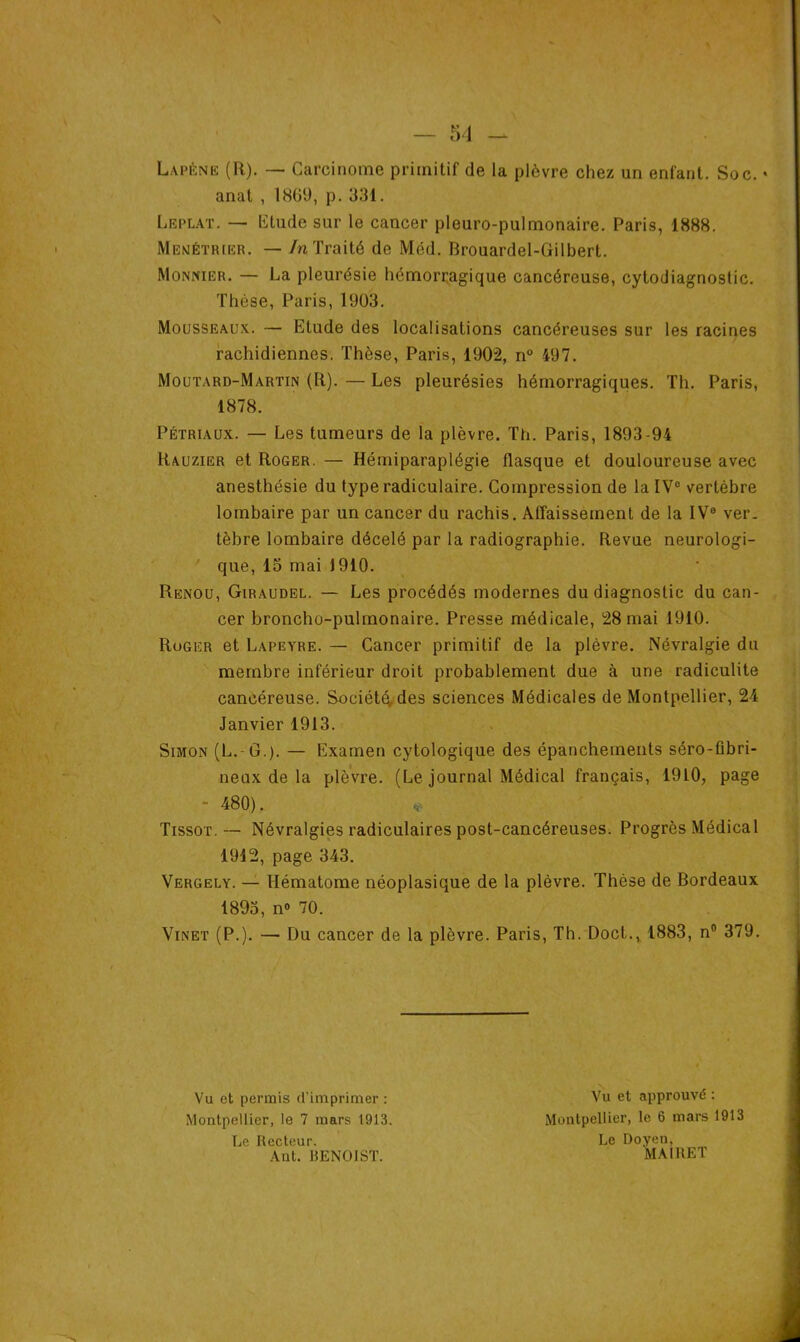 La pêne (R). — Carcinome primitif de la plèvre chez un enfant. Soc. • anat , 1869, p. 331. Leplat. — Etude sur le cancer pleuro-pulmonaire. Paris, 1888. Menétrier. — In Traité de Mëd. Brouardel-Gilbert. Monnier. — La pleurésie hémorragique cancéreuse, cytodiagnostic. Thèse, Paris, 1903. Mousseaux. — Etude des localisations cancéreuses sur les racines rachidiennes. Thèse, Paris, 1902, n° 497. Moutard-Martin (R). — Les pleurésies hémorragiques. Th. Paris, 1878. Pétriaux. — Les tumeurs de la plèvre. Th. Paris, 1893-94 Rauzier et Roger. — Hémiparaplégie flasque et douloureuse avec anesthésie du type radiculaire. Compression de la IVe vertèbre lombaire par un cancer du rachis. Affaissement de la IVe ver- tèbre lombaire décelé par la radiographie. Revue neurologi- que, 15 mai 1910. Renou, Giraudel. — Les procédés modernes du diagnostic du can- cer broncho-pulmonaire. Presse médicale, 28 mai 1910. Roger et Lapeyre. — Cancer primitif de la plèvre. Névralgie du membre inférieur droit probablement due à une radiculite cancéreuse. Société, des sciences Médicales de Montpellier, 24 Janvier 1913. Simon (L. G.). — Examen cytologique des épanchements séro-fibri- neux de la plèvre. (Le journal Médical français, 1910, page - 480). * Tissot. — Névralgies radiculaires post-cancéreuses. Progrès Médical 1912, page 343. Vergely. — Hématome néoplasique de la plèvre. Thèse de Bordeaux 1893, n° 70. Vinet (P.). — Du cancer de la plèvre. Paris, Th. Doct., 1883, n° 379. Vu et permis d’imprimer : Montpellier, le 7 mars 1913. Le Recteur. Ant. BENOIST. Vu et approuvé : Montpellier, le 6 mars 1913 Le Doyen, MAIRET