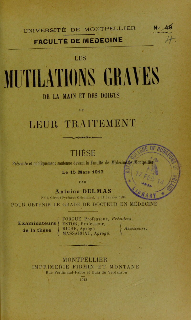 UNIVERSITÉ DE MONTPELLIER FACULTE DE MEDECINE N° M M LES MUTILATIONS GRAVES DE LA MAIN ET DES DOIGTS ET LEUR TRAITEMENT THÈSE Présentée et publiquement soutenue devant la Faculté de Médecin/^ Montpellier Le 15 Mars 1913 PAR Antoine DELMAS Né à Çérct (Pyrénées-Orientales), le 17 Janvier 1881 POUR OBTENIR LE GRADE DE DOCTEUR EN MEDECINE Examinateurs de la thèse FOUGUE, Professeur, Président. ES'I'OR, Professeur. RICHE, Agrégé ) Assesseurs. MASSABUAU, Agrégé. MONTPELLIER IMPRIMERIE F1RMI.N ET MONTANE Hue Ferdinand-Fabre et Quai du Verdanson 1913