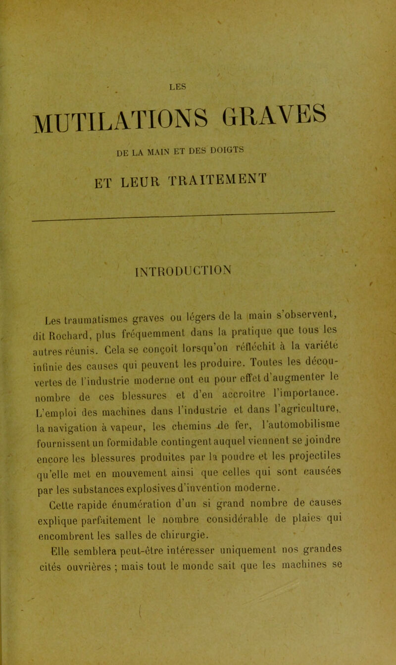 MUTILATIONS GRAVES DE LA MAIN ET DES DOIGTS ET LEUR TRAITEMENT INTRODUCTION t Les traumatismes graves ou légers de la main s’observent, dit Rochard, plus fréquemment dans la pratique que tous les autres réunis. Cela se conçoit lorsqu’on réfléchit à la variété infinie des causes qui peuvent les produire, loutes les décou- vertes de l’industrie moderne ont eu pour effet d’augmenter le nombre de ces blessures et d’en accroître l’importance. L’emploi des machines dans l’industrie et dans 1 agriculture,, la navigation à vapeur, les chemins de fer, 1 automobilisme fournissent un formidable contingent auquel viennent se joindre encore les blessures produites par la poudre et les projectiles quelle met en mouvement ainsi que celles qui sont causées par les substances explosives d’invention moderne. Cette rapide énumération d’un si grand nombre de causes explique parfaitement le nombre considérable de plaies qui encombrent les salles de chirurgie. Elle semblera peut-être intéresser uniquement nos grandes cités ouvrières ; mais tout le monde sait que les machines se