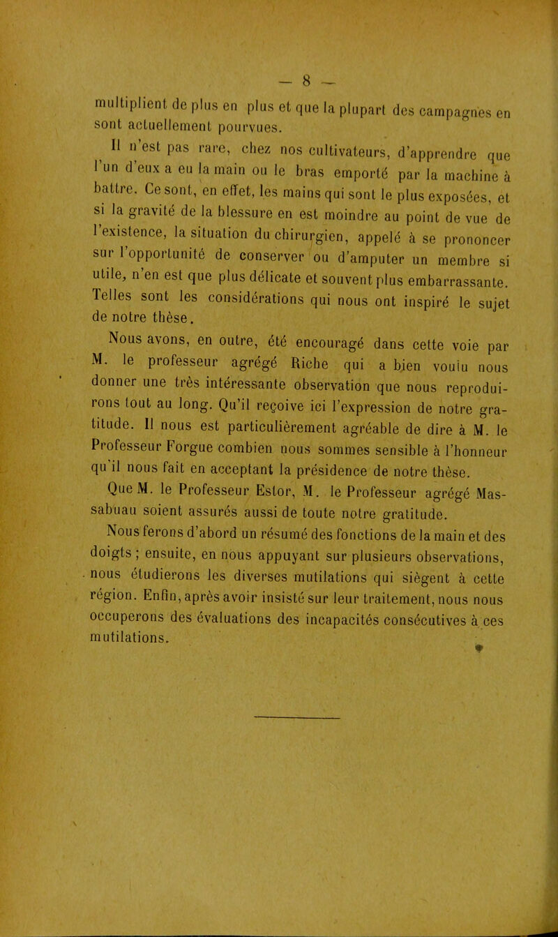 - 8 — multiplient de plus en plus et que la plupart des campagnes en sont actuellement pourvues. > 11 n’est Pas rare’ chez nos cultivateurs, d’apprendre que 1 un d eux a eu la main ou Je bras emporté par la machine à battre. Ce sont, en effet, les mains qui sont le plus exposées, et si la gravité de la blessure en est moindre au point de vue de 1 existence, la situation du chirurgien, appelé à se prononcer sui 1 opportunité de conserver ou d’amputer un membre si utile, n en est que plus délicate et souvent plus embarrassante. Telles sont les considérations qui nous ont inspiré le sujet de notre thèse. Nous avons, en outre, été encouragé dans cette voie par M. le professeur agrégé Riche qui a bien voulu nous donner une très intéressante observation que nous reprodui- rons tout au long. Qu’il reçoive ici l’expression de notre gra- titude. Il nous est particulièrement agréable de dire à M. le Professeur Forgue combien nous sommes sensible à l’honneur qu il nous fait en acceptant la présidence de notre thèse. QueM. le Professeur Estor, M. le Professeur agrégé Mas- sabuau soient assurés aussi de toute notre gratitude. Nous ferons d’abord un résumé des fonctions de la main et des doigts ; ensuite, en nous appuyant sur plusieurs observations, nous étudierons les diverses mutilations qui siègent à cette région. Enfin, après avoir insisté sur leur traitement, nous nous occuperons des évaluations des incapacités consécutives à ces mutilations.