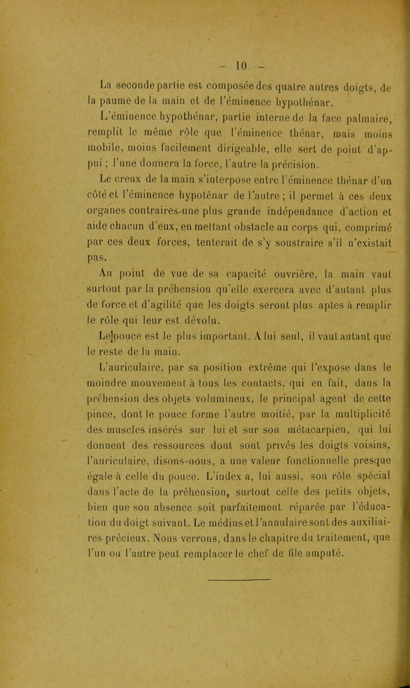 La seconde partie est composée des quatre autres doigts, de la paume de la main et de l’éminence hypothénar. L’éminence hypothénar, partie interne de la face palmaire, remplit le même rôle que l’éminence thénar, mais moins mobile, moins facilement dirigeable, elle sert de point d’ap- pui ; l’une donnera la force, l’autre la précision. Le creux de la main s’interpose entre l’éminence thénar d’un côté et l’éminence hypoténar de l’autre; il permet à ces deux organes contraires une plus grande indépendance d’action et aide chacun d’eux, en mettant obstacle au corps qui, comprimé par ces deux forces, tenterait de s’y soustraire s’il n’existait pas. Au point de vue de sa capacité ouvrière, la main vaut surtout par la préhension qu’elle exercera avec d’autant plus de force et d’agilité que les doigts seront plus aptes à remplir le rôle qui leur est dévolu. Lejpouce est le plus important. A lui seul, il vaut autant que le reste de la main. L’auriculaire, par sa position extrême qui l’expose dans le moindre mouvement à tous les contacts, qui en fait, dans la préhension des objets volumineux, le principal agent de cette pince, dont le pouce forme l’autre moitié, par la multiplicité des muscles insérés sur lui et sur son métacarpien, qui lui donnent des ressources dont sont privés les doigts voisins, l’auriculaire, disons-nous, a une valeur fonctionnelle presque égale à celle du pouce. L’indexa, lui aussi, son rôle, spécial dans l’acte de la préhension, surtout celle des petits objets, bien que son absence soit parfaitement réparée par l’éduca- tion du doigt suivant. Le médius et l’annulaire sont des auxiliai- res précieux. Nous verrons, dans le chapitre du traitement, que l’un ou l’autre peut remplacer le chef de file amputé.