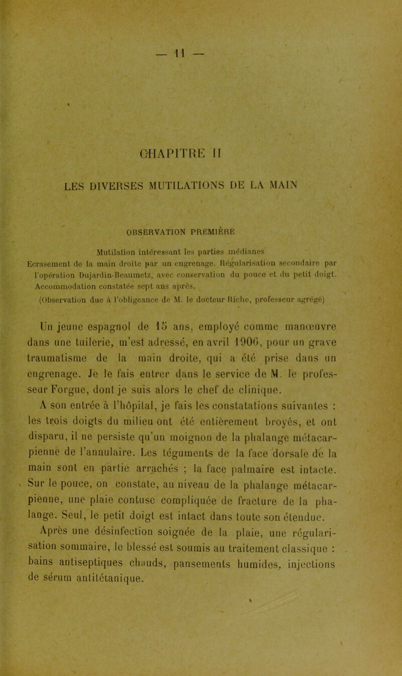 LES DIVERSES MUTILATIONS DE LA MAIN OBSERVATION PREMIÈRE Mutilation intéressant les parties médianes Ecrasement de la main droite par un engrenage. Régularisation secondaire par l’opération Dujardin-Beaumetz, avec conservation du pouce et du petit doigt. Accommodation constatée sept ans après. (Observation due à l’obligeance de M. le docteur Riche, professeur agrégé) Un jeune espagnol de 15 ans, employé comme manœuvre dans une tuilerie, m’est adressé, en avril 1900, pour un grave traumatisme de la main droite, qui a été prise dans un engrenage. Je le fais entrer dans le service de M. le profes- seur Forgue, dont je suis alors le chef de clinique. A son entrée à l’hôpital, je fais les constatations suivantes : les trois doigts du milieu ont été entièrement broyés, et ont disparu, il ne persiste qu’un moignon de la phalange métacar- pienne de l’annulaire. Les téguments de la face dorsale de la main sont en partie arrachés ; la face palmaire est intacte. Sur le pouce, on constate, au niveau de la phalange métacar- pienne, une plaie contuse compliquée de fracture de la pha- lange. Seul, le petit doigt est intact dans toute son étendue. Après une désinfection soignée de la plaie, une régulari- sation sommaire, le blessé est soumis au traitement classique : bains antiseptiques chauds, pansements humides, injections de sérum antitétanique.