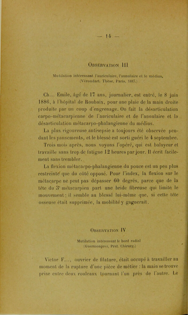 I — 14 — Observation 111 MulilaLion intéressant l’auriculaire, l’annulaire et le médius, (Véroudart. Thèse, Paris, 1887.) Ch... Emile, âgé de 17 ans, journalier, est entré, le 8 juin 188G, à l’hôpital de Roubaix, pour une plaie de la main droite produite par un coup d’engrenage. On fait la désarticulation carpo-métacarpienne de l'auriculaire et de l’annulaire et la désarticulation métacarpo-phalangienne du médius. La plus rigoureuse antisepsie a toujours été observée pen- dant les pansements, et le blessé est sorti guéri le 4 septembre. Trois mois après, nous voyons l’opéré, qui est balayeur et travaille sans trop de fatigue 12 heures par jour. Il écrit facile- ment sans trembler. La flexion métacarpo-phalangienne du pouce est un peu plus restreinte que du côté opposé. Pour l’index, la flexion sur le métacarpe ne peut pas dépasser 60 degrés, parce que de la tête du 3e métacarpien part une bride fibreuse qui limite le mouvement; il semble au blessé lui-même que, si cette tête osseuse était supprimée, la mobilité y gagnerait. Observation IV Mutilation intéressant le bord radial (Guermonprez, Prat. Chirurg.) Victor F..., ouvrier de filature, était occupé à travailler au moment de la rupture d’une pièce de métier : la main se trouve prise entre deux rouleaux tournant l’un près de l’autre. Le