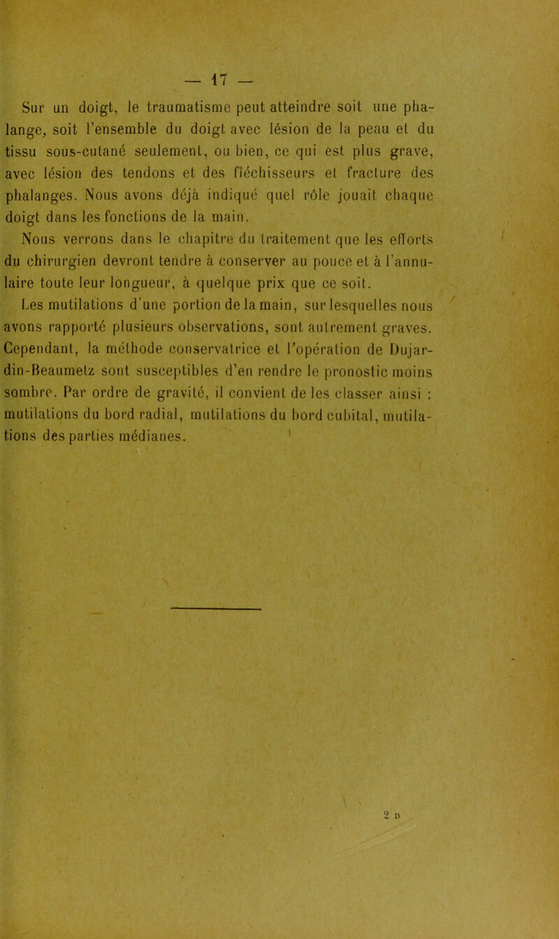 Sur un doigt, le traumatisme peut atteindre soit une pha- lange, soit l’ensemble du doigt avec lésion de la peau et du tissu sous-cutané seulement, ou bien, ce qui est plus grave, avec lésion des tendons et des fléchisseurs et fracture des phalanges. Nous avons déjà indiqué quel rôle jouait chaque doigt dans les fonctions de la main. Nous verrons dans le chapitre du traitement que les efforts du chirurgien devront tendre à conserver au pouce et à l’annu- laire toute leur longueur, à quelque prix que ce soit. Les mutilations d’une portion de la main, sur lesquelles nous avons rapporté plusieurs observations, sont autrement graves. Cependant, la méthode conservatrice et l’opération de Dujar- din-Beaumelz sont susceptibles d’en rendre le pronostic moins sombre. Par ordre de gravité, il convient de les classer ainsi : mutilations du bord radial, mutilations du bord cubital, mutila- tions des parties médianes. 2 D