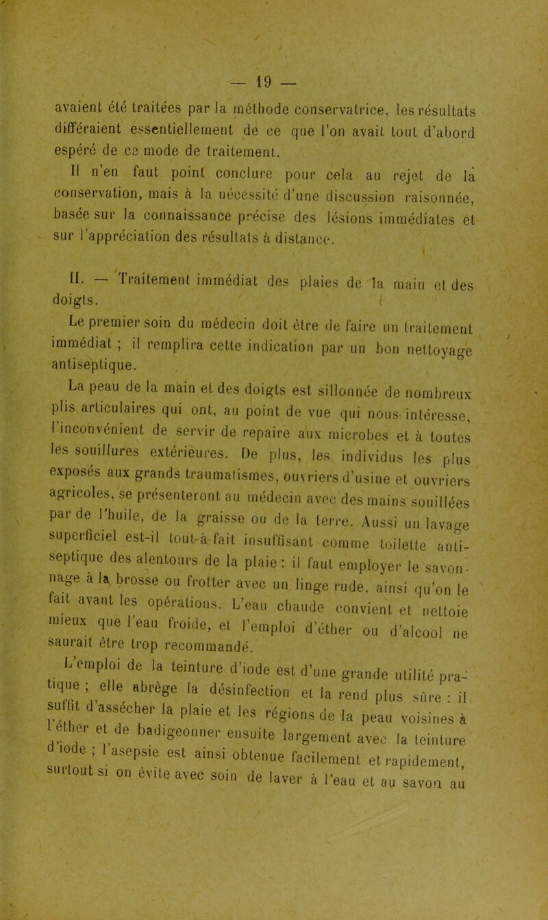 avaient été traitées par la méthode conservatrice, les résultats différaient essentiellement de ce que l’on avait tout d’abord espéré de ce mode de traitement. Il n’en faut point conclure pour cela au rejet de là conservation, mais a la nécessité d’une discussion raisonnée, basée sur la connaissance précise des lésions immédiates et sur l’appréciation des résultats à distance. II. — Traitement immédiat des plaies de la main et des doigts. Le premier soin du médecin doit être de faire un traitement immédiat ; il remplira cette indication par un bon nettoyage antiseptique. La peau de la main et des doigts est sillonnée de nombreux plis articulaires qui ont, au point de vue qui nous intéresse, l’inconvénient de servir de repaire aux microbes et à toutes les souillures extérieures. De plus, les individus les plus exposés aux grands traumatismes, ouvriers d’usine et ouvriers agricoles, se présenteront au médecin avec des mains souillées par de l’huile, de la graisse ou de la terre. Aussi un lavage superficiel est-il tout-à fait insuffisant comme toilette anti- septique des alentours de la plaie: il faut employer le savon- nage a la brosse ou frotter avec un linge rude, ainsi qu’on le fait avant les opérations. L’eau chaude convient et nettoie mieux que l’eau froide, et l’emploi d’éther ou d’alcool ne saurait être trop recommandé. L’emploi de la teinture d’iode est d’une grande utilité pra- 'que elle abrégé la désinfection et la rend plus sûre : il su t d assécher la plaie et les régions de la peau voisines à eüier et de badigeonner ensuite largement avec la teinture .ode ; I asepsie est ainsi obtenue facilement et rapidement, suilouts, on évité avec soin de laver à l’eau et au savon au