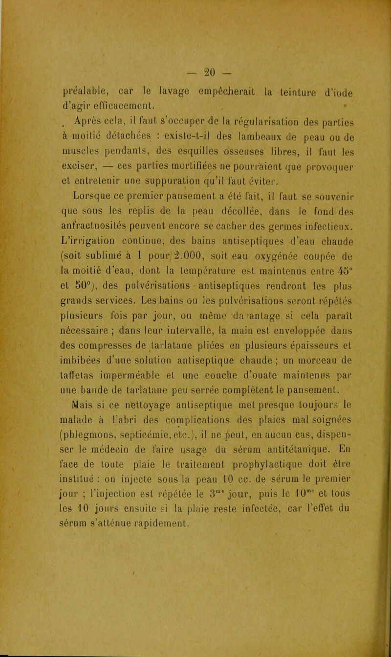 préalable, car le lavage empêcherait la teinture d’iode d’agir efficacement. Après cela, il faut s’occuper de la régularisation des parties à moitié détachées : existe-t-il des lambeaux de peau ou de muscles pendants, des esquilles osseuses libres, il faut les exciser, —ces parties mortifiées ne pourraient que provoquer et entretenir une suppuration qu’il faut éviter. Lorsque ce premier pansement a été fait, il faut se souvenir que sous les replis de la peau décollée, dans le fond des anfractuosités peuvent encore se cacher des germes infectieux. L’irrigation continue, des bains antiseptiques d’eau chaude (soit sublimé à 1 pour 2.000, soit eau oxygénée coupée de la moitié d’eau, dont la température est maintenus entre 45° et 50°J, des pulvérisations antiseptiques rendront les plus grands services. Les bains ou les pulvérisations seront répétés plusieurs fois par jour, ou même davantage si cela paraît nécessaire ; dans leur intervalle, la main est enveloppée dans des compresses de tarlatane pliées en plusieurs épaisseurs et imbibées d’une solution antiseptique chaude; un morceau de taffetas imperméable et une couche d’ouate maintenus par une bande de tarlatane peu serrée complètent le pansement. Mais si ce nettoyage antiseptique met presque toujours le malade à l’abri des complications des plaies mal soignées (phlegmons, septicémie, etc.), il ne peut, en aucun cas, dispen- ser le médecin de faire usage du sérum antitétanique. En face de toute plaie le traitement prophylactique doit être institué : on injecte sous la peau 10 cc. de sérum le premier jour ; l’injection est répétée le 3me jour, puis le 10me et tous les 10 jours ensuite si la plaie reste infectée, car l’effet du sérum s’atténue rapidement. /