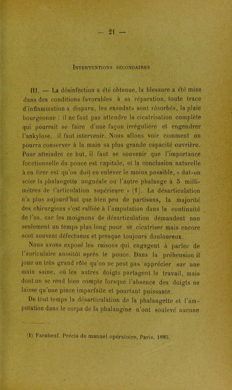 Interventions secondaires III. — La désinfection a été obtenue, la blessure a été mise dans des conditions favorables à sa réparation, toute trace d’inflammation a disparu, les exsudats sont résorbés, la plaie bourgeonne : il ne faut pas attendre la cicatrisation complète qui pourrait se faire d’une façon irrégulière et engendrer l’ankylosé, il faut intervenir. Nous allons voir comment on pourra conserver à la main sa plus grande capacité ouvrière. Pour atteindre ce but, il faut se souvenir que l’importance fonctionnelle du pouce est capitale, et la conclusion naturelle à en tirer est qu’on doit en enlever le moins possible, « dut-on scier la phalangette unguéale ou l’autre phalange à 5 milli- mètres de l’articulation supérieure » (I). La désarticulation n’a plus aujourd’hui que bien peu de partisans, la majorité des chirurgiens s’est ralliée à l’amputation dans la continuité de l’os, car les moignons de désarticulation demandent non seulement un temps plus long pour se cicatriser mais encore sont souvent défectueux et presque toujours douloureux. Nous avons exposé les raisons qui engagent à parler de l’auriculaire aussitôt après le pouce. Dans la préhension il joue un très grand rôle qu’on ne peut pas apprécier sur une main saine, où les autres doigts partagent le travail, mais dont on se rend bien compte lorsque l’absence des doigts ne laisse qu’une pince imparfaite et pourtant puissante. De tout temps la désarticulation de la phalangette et l’am- putation dans le corps de la phalangine n’ont soulevé aucune (1) Farabeuf. Précis de manuel opératoire, Paris, 1885.