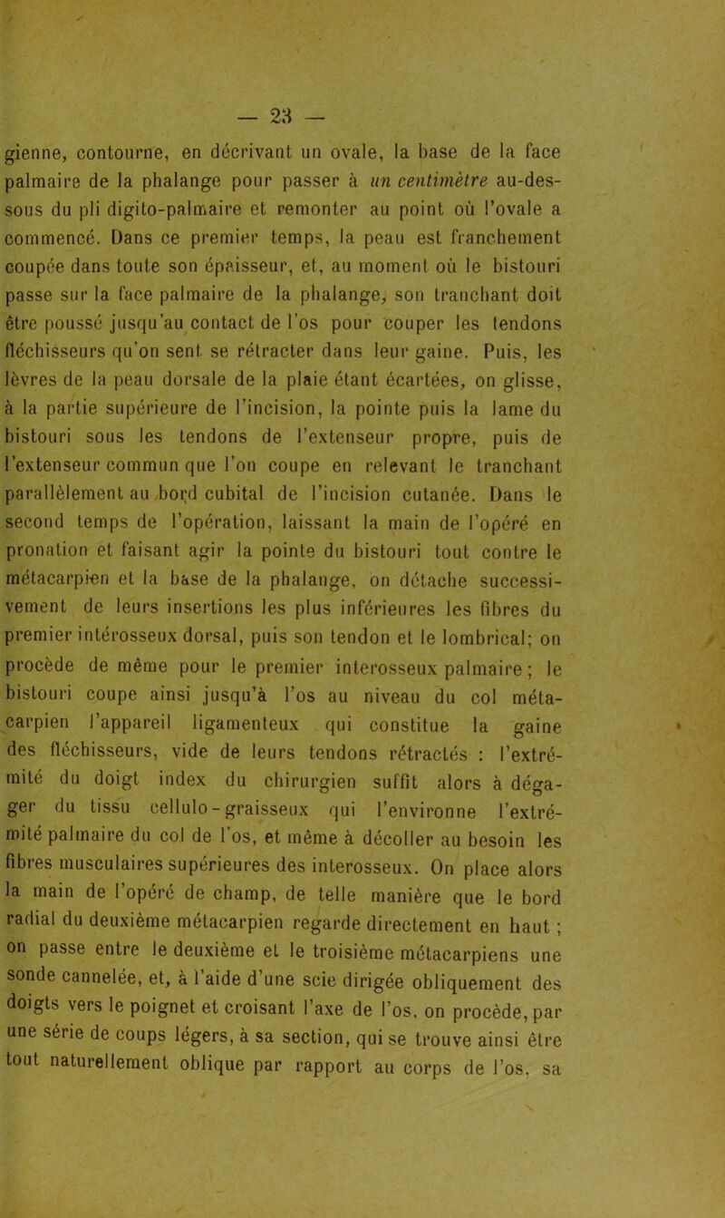 gienne, contourne, en décrivant un ovale, la base de la face palmaire de la phalange pour passer à un centimètre au-des- sous du pli digito-palmaire et remonter au point où l’ovale a commencé. Dans ce premier temps, la peau est franchement coupée dans toute son épaisseur, et, au moment où le bistouri passe sur la face palmaire de la phalange, son tranchant doit être poussé jusqu’au contact de l’os pour couper les tendons fléchisseurs qu’on sent se rétracter dans leur gaine. Puis, les lèvres de la peau dorsale de la plaie étant écartées, on glisse, à la partie supérieure de l’incision, la pointe puis la lame du bistouri sous les tendons de l’extenseur propre, puis de l’extenseur commun que l’on coupe en relevant le tranchant parallèlement au bord cubital de l’incision cutanée. Dans le second temps de l’opération, laissant la main de l’opéré en pronation et faisant agir la pointe du bistouri tout contre le métacarpien et la hase de la phalange, on détache successi- vement de leurs insertions les plus inférieures les fibres du premier intérosseux dorsal, puis son tendon et le lombrical; on procède de même pour le premier interosseux palmaire ; le bistouri coupe ainsi jusqu’à l’os au niveau du col méta- carpien l’appareil ligamenteux qui constitue la gaine des fléchisseurs, vide de leurs tendons rétractés : l’extré- mité du doigt index du chirurgien suffit alors à déga- ger du tissu cellulo- graisseux qui l’environne l’extré- mité palmaire du col de l’os, et même à décoller au besoin les fibres musculaires supérieures des interosseux. On place alors la main de l’opéré de champ, de telle manière que le bord radial du deuxième métacarpien regarde directement en haut ; on passe entre le deuxième el le troisième métacarpiens une sonde cannelée, et, a 1 aide d une scie dirigée obliquement des doigts vers le poignet et croisant l’axe de l’os, on procède, par une série de coups légers, à sa section, qui se trouve ainsi être tout naturellement oblique par rapport au corps de l’os, sa