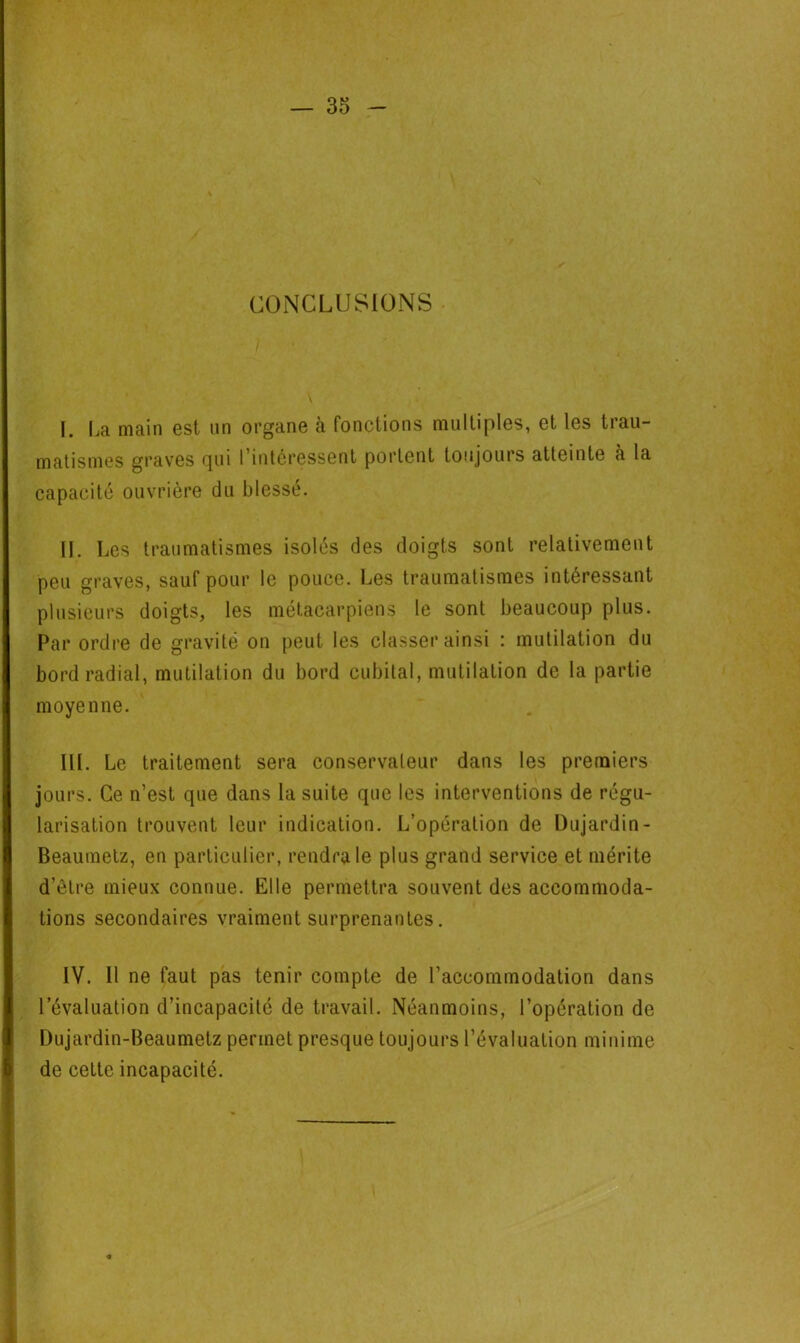 CONCLUSIONS I. La main est un organe à fonctions multiples, et les trau- matismes graves cjui l'intéressent portent toujours atteinte à la capacité ouvrière du blessé. H. Les traumatismes isolés des doigts sont relativement peu graves, sauf pour le pouce. Les traumatismes intéressant plusieurs doigts, les métacarpiens le sont beaucoup plus. Par ordre de gravité on peut les classer ainsi : mutilation du bord radial, mutilation du bord cubital, mutilation de la partie moyenne. III. Le traitement sera conservateur dans les premiers jours. Ce n’est que dans la suite que les interventions de régu- larisation trouvent leur indication. L’opération de Dujardin - Beaumetz, en particulier, rendra le plus grand service et mérite d’être mieux connue. Elle permettra souvent des accommoda- tions secondaires vraiment surprenantes. IV. 11 ne faut pas tenir compte de l’accommodation dans l’évaluation d’incapacité de travail. Néanmoins, l’opération de Dujardin-Beaumetz permet presque toujours l’évaluation minime de cette incapacité.