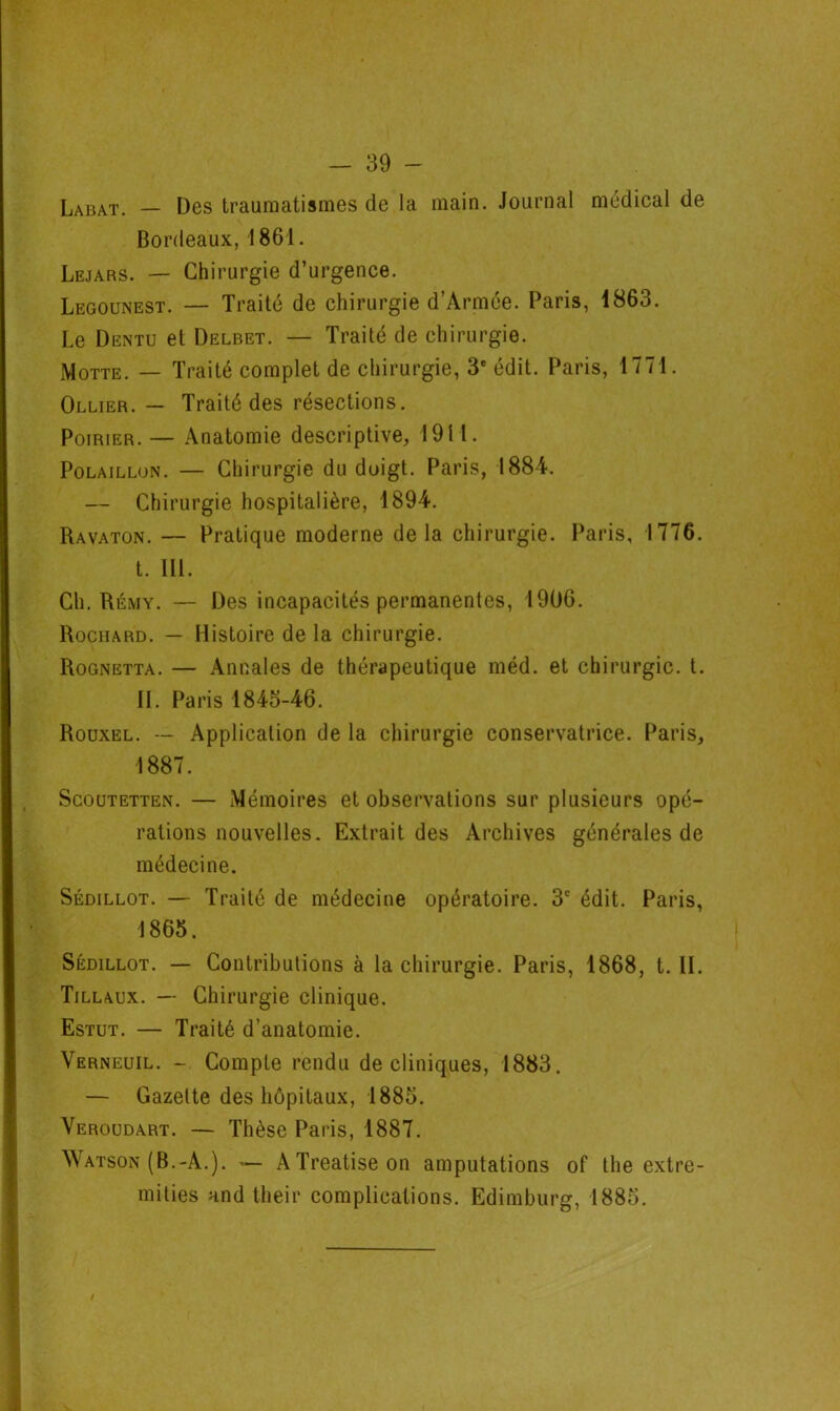 Labat. — Des traumatismes de la main. Journal médical de Bordeaux, 1861. Lejars. — Chirurgie d’urgence. Legounest. — Traité de chirurgie d’Armée. Paris, 1863. Le Dentu et Delbet. — Traité de chirurgie. Motte. — Traité complet de chirurgie, 3e édit. Paris, 1771. Ollier. — Traité des résections. Poirier. — Anatomie descriptive, 1911. Polaillon. — Chirurgie du doigt. Paris, 1884. — Chirurgie hospitalière, 1894. Ravaton. — Pratique moderne delà chirurgie. Paris, 1776. t. III. Ch. Rémy. — Des incapacités permanentes, 1906. Rochard. — Histoire de la chirurgie. Rognetta. — Annales de thérapeutique méd. et chirurgie, t. II. Paris 1845-46. Rouxel. — Application de la chirurgie conservatrice. Paris, 1887. Scoutetten. — Mémoires et observations sur plusieurs opé- rations nouvelles. Extrait des Archives générales de médecine. Sédillot. — Traité de médecine opératoire. 3e édit. Paris, 1865. Sédillot. — Contributions à la chirurgie. Paris, 1868, t. II. Tillaux. — Chirurgie clinique. Estut. — Traité d’anatomie. Verneuil. - Compte rendu de cliniques, 1883. — Gazette des hôpitaux, 1885. Veroudart. — Thèse Paris, 1887. Watson (B.-A.). — ATreatiseon amputations of the extre- mities and their complications. Edimburg, 1885.