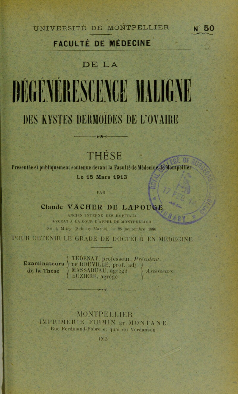 FACULTÉ DE MÉDECINE DE LA THÈSE Présentée et publiquement soutenue devant la Faculté de Médecine de Montpellier Le 15 Mars 1913 l’AK ; > *’. . Claude VACHER DE LAPOUUE ANCIEN INTERNE DE s? HOPITAUX • V .. AVOCAT A LA COUR d’aPPF.L DE MONTPELLIER No h Mitry (Soino-et-Marno), le 2# septembre 1K8H pol it OBTENU! LE GRADE DE DOCTEUR EN MÉDECINE ( TEDENAT, professoui, Président. Examinateurs J de ItOUVILLE, prof, adj / de la Thèse j MA SSA BU AL, agrégé > Assesseurs. ( EUXIEKE, agrégé ) MONTEE L LIE IMPRIMERIE FI R MIN et G M O N T A N E Hue Ferdinand-Fabre el quai du Verdanson 1913