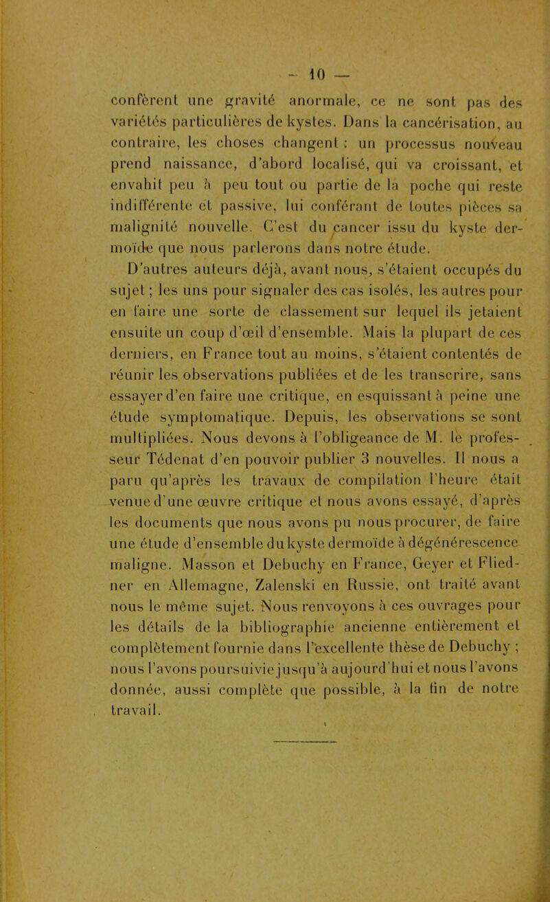 - tO — confèrent une gravité anormale, ce ne sont pas des variétés particulières de kystes. Dans la cancérisation, au contraire, les choses changent : un processus nouveau prend naissance, d’abord localisé, qui va croissant, et envahit peu 5 peu tout ou partie de la poche qui reste indifférente et passive, lui conférant de toutes pièces sa malignité nouvelle. C'est du cancer issu du kyste der- moïde que nous parlerons dans notre étude. D’autres auteurs déjà, avant nous, s’étaient occupés du sujet ; les uns pour signaler des cas isolés, les autres pour en faire une sorte de classement sur lequel ils jetaient ensuite un coup d’œil d’ensemble. Mais la plupart de ces derniers, en France tout au moins, s’étaient contentés de réunir les observations publiées et de les transcrire, sans essayer d’en faire une critique, en esquissant à peine une étude symptomatique. Depuis, les observations se sont multipliées. Nous devons à l’obligeance de M. le profes- seur Tédenat d’en pouvoir publier 3 nouvelles. Il nous a paru qu’après les travaux de compilation l’heure était venue d’une œuvre critique et nous avons essayé, d’après les documents que nous avons pu nous procurer, de faire une étude d’ensemble du kyste dermoïde à dégénérescence maligne. Masson et Debuchy en France, Geyer et Flied- ner en Allemagne, Zalenski en Russie, ont traité avant nous le même sujet. Nous renvoyons à ces ouvrages pour les détails de la bibliographie ancienne entièrement et complètement fournie dans l’excellente thèse de Debuchy ; nous l’avons poursuivie jusqu’à aujourd’hui et nous l'avons donnée, aussi complète que possible, à la fin de notre travail.