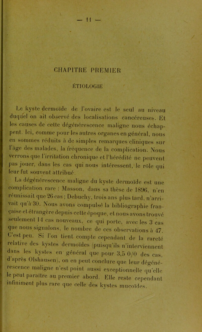 CHAPITRE PREMIER ÉTIOLOGIE Le kyste dermoïde de l’ovaire est le seul au niveau duquel on ait observé des localisations cancéreuses. Et les causes de cette dégénérescence maligne nous échap- pent. Ici, comme pour les autres organes en général, nous en sommes réduits a de simples remarques cliniques sur 1 âge des malades, la fréquence de la complication. Nous verrons que l’irritation chronique et l’hérédité ne peuvent pas jouer, dans les cas qui nous intéressent, le rôle qui leur fut souvent attribué. La dégénérescence maligne du kyste dermoïde est une complication rare : Masson, dans sa thèse de 1896, n’en réunissait que 26 cas; Debuchy, trois ans plus tard, n’arri- vait qu’à 30. Nous avons compulsé la bibliographie fran- çaise et étrangère depuis cette époque, et nous avons trouvé seulement 14 cas nouveaux, ce qui porte, avec les 3 cas que nous signalons, le nombre de ces observations à 47. C est peu. Si l’on tient compte cependant de la rareté relative des kystes dermoïdes (puisqu’ils n’interviennent dans les kystes en général que pour 3,5 0/0 des cas, d’après Olshausen), on en peut conclure que leur dégéné- rescence maligne n’est point aussi exceptionnelle quelle le peut paraître au premier abord. Elle reste cependant infiniment plus rare que celle des kystes mucoïdes.