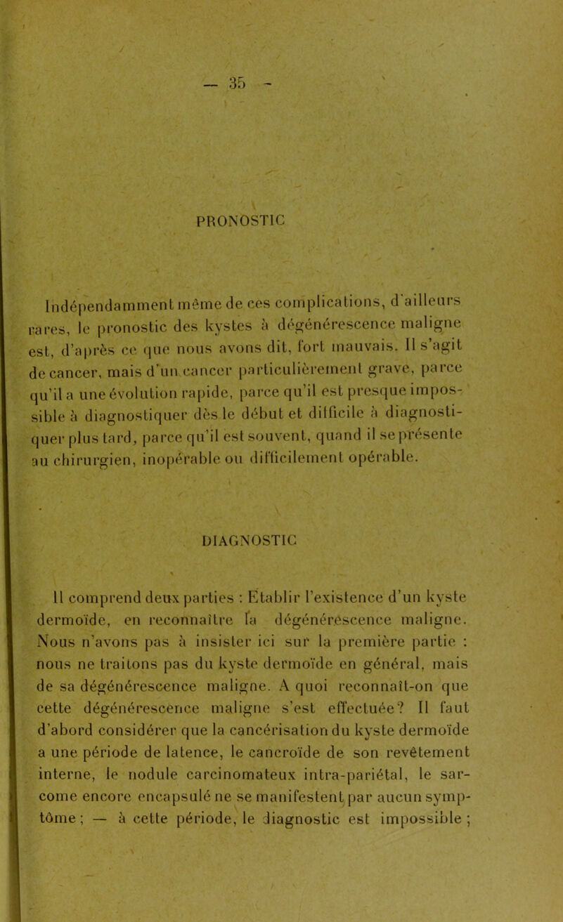 PRONOSTIC Indépendamment même de ces complications, d'ailleurs rares, le pronostic des kystes à dégénérescence maligne est, d’après ce que nous avons dit, lort mauvais. Il s agit decancer, mais d’un cancer particulièrement grave, parce qu’il a une évolution rapide, parce qu’il est presque impos- sible à diagnostiquer dès le début et dillicile a diagnosti- quer plus tard, parce qu’il est souvent, quand il se présente au chirurgien, inopérable ou difficilement opérable. DIAGNOSTIC 11 comprend deux parties : Établir l’existence d’un kyste dermoïde, en reconnaître la dégénérescence maligne. Nous n’avons pas à insister ici sur la première partie : nous ne traitons pas du kyste dermoïde en général, mais de sa dégénérescence maligne. A quoi reconnaît-on que cette dégénérescence maligne s’est effectuée? Il faut d’abord considérer que la cancérisation du kyste dermoïde a une période de latence, le cancroïde de son revêtement interne, le nodule carcinomateux intra-pariétal, le sar- come encore encapsulé ne se manifestent par aucun symp- tôme ; — à cette période, le diagnostic est impossible ;