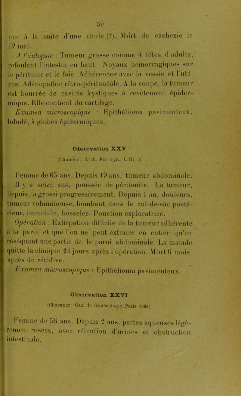 nue à la suite d’une chute (?). Mort de cachexie le 12 mai. A l'autopsie : Tumeur grosse comme 4 tètes d’adulte, refoulant l’intestin en haut. Noyaux hémorragiques sur le péritoine et le foie. Adhérences'avec la vessie et l’uté- rus. Adénopathie rétro-péritonéale. À la coupe, la tumeur est bourrée de cavités kystiques à revêtement épider- mique. Elle contient du cartilage. Examen microscopique : Epithélioma pavimenteux, lobulé, à globes épidermiques. Observation XXV (Thuillier : Arch. Für Gyn., t. III, 3) Femme deG5 ans. Depuis 19ans, tumeur abdominale. Il y a seize ans, poussée de péritonite. La tumeur, depuis, a grossi progressivement. Depuis 1 an, douleurs, tumeur volumineuse, bombant dans le cul-de-sàc posté- rieur, immobile, bosselée. Ponction exploratrice. Opération : Extirpation difficile de la tumeur adhérente à la paroi et que l’on ne peut extraire en entier qu’en réséquant une partie de la paroi abdominale. La malade quitte la clinique 24 jours après l’opération. MortG mois après de récidive. Examen microscopique : Epithélioma pavimenteux. Observation XXVI (Chavauaz : Gaz. de Gynécologie, Paris 1898) I Femme de 5G ans. Depuis 2 rement rosées, avec rétention in testinale. ans, pertes aqueuses légè- d’-urines et -obstruction