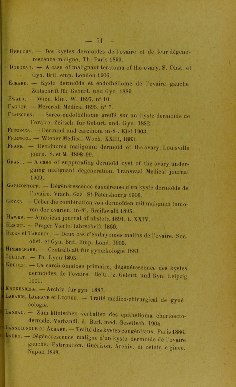 Dkbuchy. — Des kystes dermoïdes de l'ovaire et de leur dégéné- rescence maligne. Th. Paris 1899. Dudgeau. — A case of malignant teratoma of lhe ovary. S. Obst. et Gyn. Brit. einp. London 1906. Eckard. — Kyste dermoïde et endothéliome de l’ovaire gauche. Zeitschrift für Geburt. und Gyn. 1889. Ewald. — Wien. klin. W. 1897, n° 10. Fagijet. — Mercredi Médical 1895, n° 7. Flaischen. — Sarco-endothéliome greffé sur un kyste dermoïde de l’ovaire. Zeiîsch. für Geburt. und. Gyn. 1882. Fliedner. — Dermoïd und carcinom in-8°. Kiel 1903. Fhænkkl. — Wiener Medical Woch, XXIII, 1883. Frank. — Deciduoma malignum dermoïd of lhe ovary. Louisville journ. S.et M. 1898-99. Grant. A case ol suppurating dermoïd cyst of the ovary under- guing malignant degeneration. Transvaal Medical journal 1909. Garizontoff. — Dégénérescence cancéreuse d’un kyste dermoïde de l’ovaire. Vrach. Gaz. St-Petersbourg 1906. Geyer. — Ueber die combination von dermoïden mit malignen tumo,- ren der ovarien, in-8°. Greifswald 1895. IIawks. — American journal of obstelr. 1891, t. XXIV. Hescrl. — Prager Viertel Iahrschrift 1860. Hicks et Targett. — Deux cas d’ernbryomes malins de l’ovaire. Soc. obst. et Gyn. Brit. Emp. Lond. 1905. Himmelfarb. — Gentralblalt für gynœkologie 1881. Juldiet. — Th. Lyon 1895. Keurer. — La carcinomatose primaire, dégénérescence des kystes dermoïdes de l’ovaire. Beitr. z. Geburt und Gyn. Leipzig 1901. v ë Krukenberg. — Archiv. für gyn 1887. Labadie, Lagrave et Legueu. - Traité médico-chirurgical de gyné- cologie. Landau. - Zum klinischen verhalten des epithelioma chorioecto- dermale. Verhandl. d. Berl. med. Gesellsch. 1904. Lannelongue et Achard. - Traité des kystes congénitaux. Paris 1886. yuRo. - Dégénérescence maligne d’un kyste dermoïde de l’ovaire gauche. Extirpation. Guérison. Archiv. di ostetr. e ginec Napoli 1898.