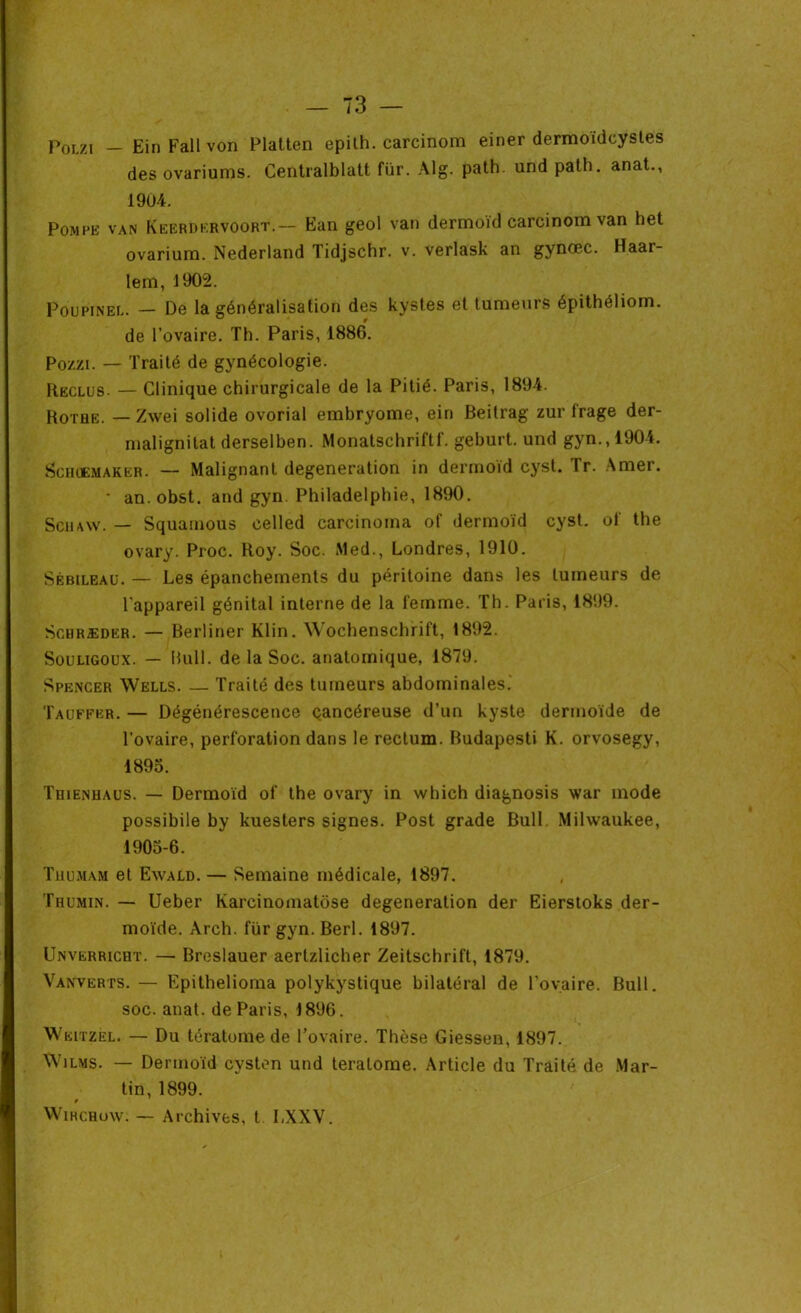 Polzi — EinFallvon Platten epith. carcinom einer dermoïdcystes des ovariums. Centralblatt fur. Alg. path. und patli. anat., 190-4. Pompe van Keerdervoort.— Ean geol van dermoïd carcinom van het ovarium. Nederland Tidjschr. v. verlask an gynœc. Haar- lem, 1902. Poupinel. — De la généralisation des kystes et tumeurs épithéliom. de l’ovaire. Th. Paris, 1886. Pozzi. — Traité de gynécologie. Reclus. — Clinique chirurgicale de la Pitié. Paris, 1894. Rotqe. — Zwei solide ovorial emhryome, eiri Beilrag zur f'rage der- malignitat derselben. Monatschriflf. geburt. und gyn., 1904. Scikemaker. — Malignant degeneration in dermoïd cyst. Ir. Amer. ' an. obst. and gyn. Philadelphie, 1890. Schaw. — Squamous celled carcinoma of dermoïd cyst. of the ovary. Proc. Roy. Soc. Med., Londres, 1910. Sébileau. — Les épanchements du péritoine dans les tumeurs de l'appareil génital interne de la femme. Th. Paris, 1899. Scuræder. — Berliner Klin. Wochenschrift, 1892. Souligoux. — Bull, de la Soc. anatomique, 1879. Spencer Wells. — Traité des tumeurs abdominales. Tauffbr. — Dégénérescence çancéreuse d’un kyste dermoïde de l’ovaire, perforation dans le rectum. Budapesti K. orvosegy, 1895. Thienhaus. — Dermoïd of the ovary in which diagnosis war mode possibile by kuesters signes. Post grade Bull. Milwaukee, 1905-6. Thumam et Ewald. — Semaine médicale, 1897. Thumin. — Ueber Karcinomatose degeneration der Eierstoks der- moïde. Arch. fur gyn. Berl. 1897. Unverricht. — Breslauer aertzlicher Zeitschrift, 1879. Vanverts. — Epithelioma polykystique bilatéral de l’ovaire. Bull, soc. anat. de Paris, 1896. Weitzel. — Du tératome de l’ovaire. Thèse Giessen, 1897. Wilms. — Dermoïd cystcn und teratome. Article du Traité de Mar- tin, 1899. Wircrow. — Archives, t. LXXV.