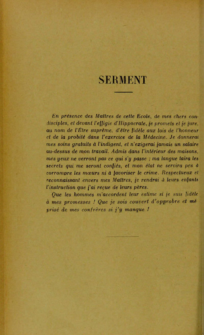 SERMENT fin présence des Maîtres de cette Ecole, de mes chers con- disciples, et devant l'effigie d'Hippocrate, je promets et [e jure, au nom de l'Etre suprême. d’é/re fidèle aux lois de l’honneur et de la probité dans Vexercice de la Médecine. Je donnerai mes soins gratuits à l'indigent, et n’exigerai fumais un salaire au-dessus de mon travail. Admis dans l’intérieur des maisons, mes yeux ne verront pas ce qui s'y passe ; ma langue taira les secrets qui me seront confiés, et mon état ne servira pas à corrompre les mœurs ni à favoriser le crime. Respectueux ei reconnaissant envers mes Maîtres, \e rendrai à leurs enfants l'instruction que j'ai reçue de leurs pères. Que les hommes m’accordent leur estime si je sms fidèle à mes promesses ! Que je sois couvert d’opprobre et mé prisé de mes confrères si j’y manque I