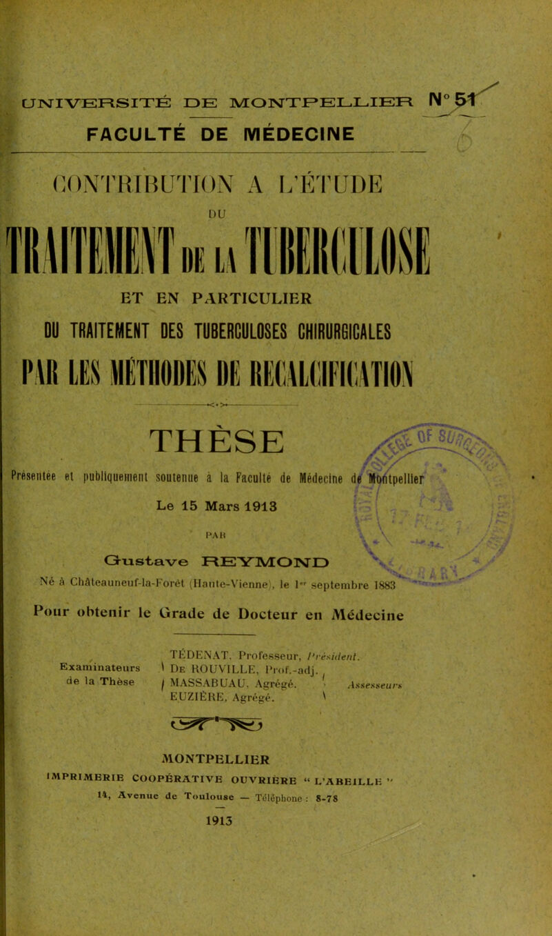 UNIVERSITÉ IDE MONTPELLIER IM° FACULTÉ DE MÉDECINE CONTRIBUTION A L’ÉTUDE ET EN PARTICULIER DU TRAITEMENT DES TUBERCULOSES CHIRURGICALES <•> THESE , ' Présentée et publiquement soutenue a la Faculté de Médecine de Montpellier Le 15 Mars 1913 PAH Gustave REYMOND Né à Châteauneuf-la-Forét (Haute-Vienne), le 1er septembre 1883 Pour obtenir le Grade de Docteur en Médecine TÉDENAT. Professeur, Président. Examinateurs 1 De KOUVILLE, Prof.-adj. de la Thèse j MASSABUAU, Agrégé. > Assesseurs EUZIÉBE, Agrégé. ^ MONTPELLIER IMPRIMERIE COOPÉRATIVE OUVRIERE “ L’ABEILLE *' 14, Avenue de Toulouse — Téléphone: 8-78 1913