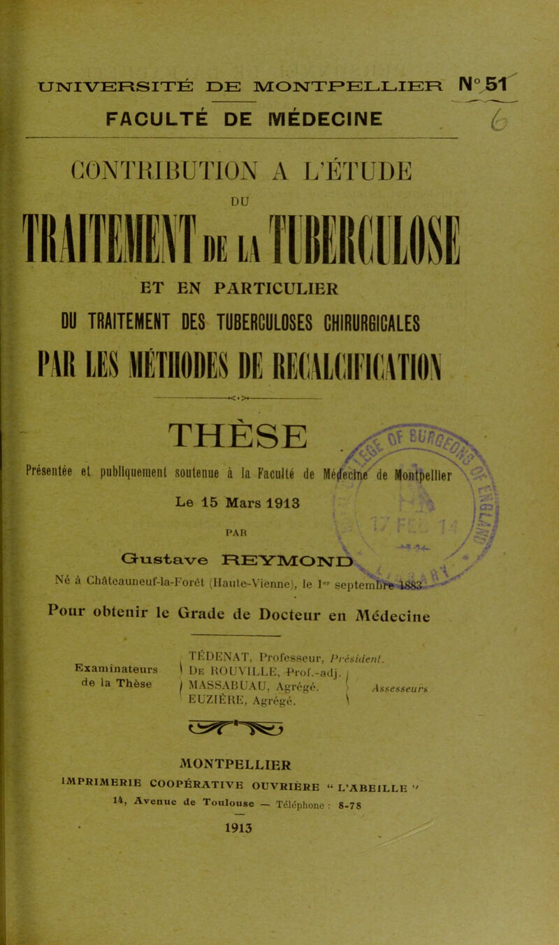 FACULTÉ DE MÉDECINE ET EN PARTICULIER DU TRAITEMENT DES TUBERCULOSES CHIRURGICALES THÈSE r. y S n/ Présentée et publiquement soutenue à la Faculté de Médecine de Montpellier Le 15 Mars 1913 PAR Ht . \ Gustave REYMOND Né à Châteauneuf-la-Forct (Haute-Vienne), le 1er septembre 1883 - . Pour obtenir le Grade de Docteur en Médecine * TÉDENAT, Professeur, Président. Examinateurs I De ROUVILLE, Prof.-adj. i de la Thèse 1 MASSABUAU, Agrégé. ' ( Assesseurs EUZIÈRE, Agrégé. \ MONTPELLIER IMPRIMERIE COOPÉRATIVE OUVRIÈRE « L’ABEILLE >' 14, Avenue de Toulouse — Téléphone: S-78 ~6 1913