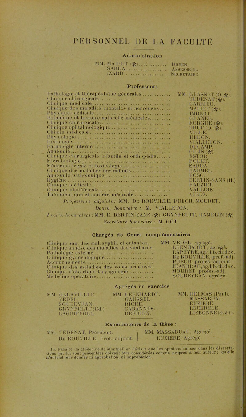 PERSONNEL DE DA F AC U DTK Administration MM. MA ! H MT (#)...; Doyen. SARDA Assesheiju. IZARD S F. CItÉTAI ItE Professeurs Pathologie et thérapeutique générales MM. ( lit ASS !■: T (O.ft). Clinique chirurgicale TliDKNÀT(#). Clinique médicale .CABRI EU. Clinique des maladies mentales et nerveuses MA1RET (#). Physique médicale IMBERT. Botanique et histoire naturelle médicales GMANEU. Clinique chirurgicale FOUGUE (ft). Clinique ophtalmologique TRUC (O. #). Chimie médicale VILLE. Physiologie IIEDON. Histologie VI ALI.K I ON. Pathologie interne DUCAMP. Anatomie GILIS Clinique chirurgicale infantile et orthopédie ESTOR. Microbiologie.. RODET. Médecine légale et toxicologie SAHDA. Clinique des maladies des enfants BAUMEL. Anatomie pathologique BOSC. Hygiène BERTIN-SANS (II.) Clinique médicale RAUZ1E1L Clinique obstétricale VALLOIS. Thérapeutique et matière médicale VIRES. Professeurs adjoints: MM. De ROUVILLE, PUECII, MOURET. Doyen honoraire : M. VIALLETON. Profes. honoraires : MM. E. BERTIN-SANS (tfc), GRYNFELTT, IIAMELIN (#). Secrétaire honoraire : M. GOT. Chargés de Cours complémentaires Clinique ann. des mal. syphil. et cutanées.. Clinique annexe des maladies des vieillards. Pathologie externe Clinique gynécologique Accouchements Clinique des maladies des voies urinaires. Clinique d’oto-rhino-laryngologie Médecine opératoire MM. VEDEL, agrégé. LEENHARDT, agrégé. LAPEYRE,agr. lih.ch.dec. De ROUVILLE, prof.-adj. PUECII, profes.-adjoint. .1EAN BR A U, ag.lib.ch.de c. MOURET, proies.-adj. SOUBEYRAN, agrégé. MM. G A LA VI ELLE. VEDEL. SOUBEYRAN. GR YNFELTT ( Ed.) LAGRIFFOUL. Agrégés en exercice MM. LEENHARDT. GAUSSEE. RICHE. CABANNES. DERRIEN. MM. DELMAS (Paul). MASSA RUA U. EUZIERE. L.ECERCLE. LISBONNE (ch.d.f.). Examinateurs de la thèse : MM. TÉDENAT, Président. , MM. MASSABUAU, Agrégé. De ROUVILLE, Prol'.-adjoint. | EUZIÈRE, Agrégé. J,a Faculté de Médecine de Montpellier déclare que les opinions émises dans les disserta- tions qui lui sont présentées doivent être considérées comme propres à lour auteur; qu elle n’entend lour donner ni approbation, ni improbation.