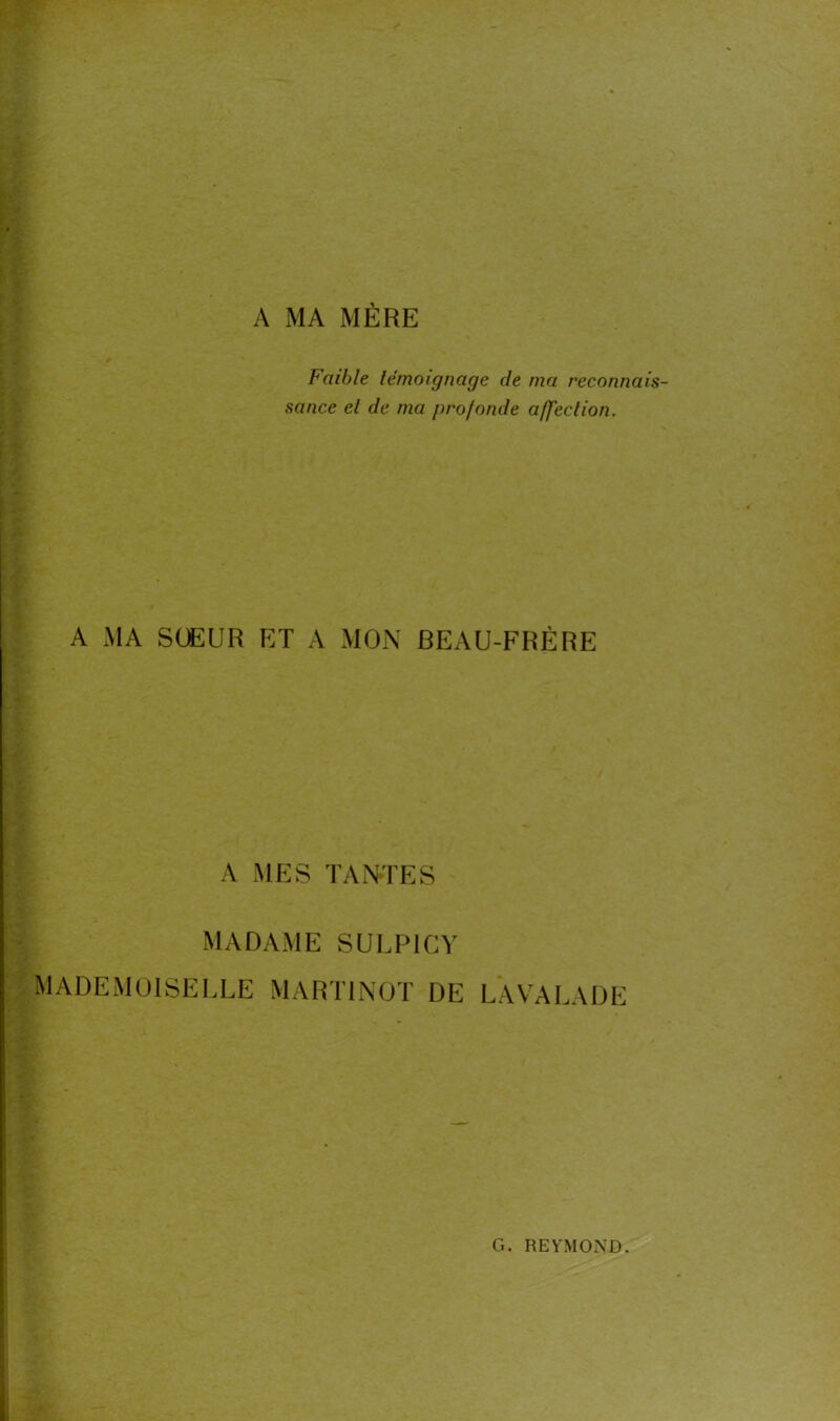 A MA MÈRE Faible témoignage île ma reconnais- sance cl de ma profonde affection. A MA SŒUR ET A MON BEAU-FRÈRE A MES TANTES MADAME SULPICY MADEMOISELLE MART1NOT DE LAVALADE