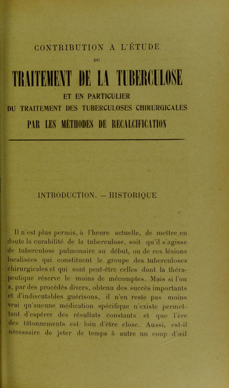 CONTRIBUTION A L’ÉTUDE DU ET EN PARTICULIER DU TRAITEMENT DES TUBERCULOSES CHIRURGICALES l'Ut LES MÉTHODES DE DEE4L(!IEIE1TI0\ INTRODUCTION. - HISTORIQUE Il n’est plus permis, à l’heure actuelle, de mettre en doute la curabilité de la tuberculose, soit qu’il s’agisse de tuberculose pulmonaire au début, ou de ces lésions localisées qui constituent le groupe des tuberculoses chirurgicales et qui sont peut-être celles dont la théra- peutique réserve le moins de mécomptes. Mais si l’on a, par des procédés divers, obtenu des succès importants et d’indiscutables guérisons, il n’en reste pas moins vrai qu aucune médication spécifique n’existe permet- tant d’espérer des résultats constants et que 1ère des tâtonnements est loin d’être close. Aussi, est-il nécessaire de jeter de temps à autre un coup d'œil