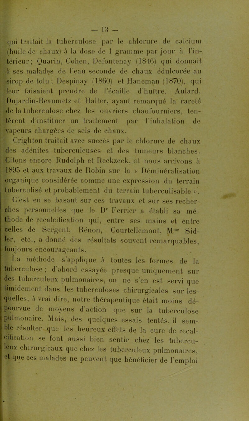 qui traitait la tuberculose par le chlorure de calcium (huile de chaux) à la dose de 1 gramme par jour à l'in- térieur; Quarin, Cohen, Defontenay (1840) qui donnait à ses malades de l’eau seconde de chaux édulcorée au sirop de lolu ; Despinay (1860) et Haneman (1870), qui leur faisaient prendre de l’écaille d’huître. Aulard, Dujardin-Beaumetz et Ila 1 ter, ayant remarqué la rareté de la tuberculose chez les ouvriers chaufourniers, ten- tèrent d’instituer un traitement par l’inhalation de vapeurs chargées de sels de chaux. Crighton traitait avec succès par le chlorure de chaux des adénites tuberculeuses et des tumeurs blanches. Citons encore Rudolph et Reckzeck, et nous arrivons à 1895 et aux travaux de Robin sur la « Déminéralisation organique considérée comme une expression du terrain tuberculisé et probablement du terrain tuberculisable ». C’est en se basant sur ces travaux et sur ses recher- ches personnelles que le 1)' Ferrier a établi sa mé- thode de recalcification qui, entre ses mains et entre celles de Sergent, Rénon, Courtellemont, Mme Sid- ler, etc., a donné des résultats souvent remarquables, toujours encourageants. La méthode s’applique à toutes les formes de la tuberculose ; d’abord essayée presque uniquement sui- des lubei euleux pulmonaires, on ne s en est servi que timidement dans les tuberculoses chirurgicales sur les- quelles, à vrai dire, notre thérapeutique était moins dé- pourvue de moyens d’action que sur la tuberculose pulmonaire. Mais, des quelques essais tentés, il sem- ble résulter que les heureux effets de la cure de recal- ci tication se font aussi bien sentir chez les tubercu- leux chirurgicaux que chez les tuberculeux pulmonaires, et que ces malades ne peuvent que bénéficier de l’emploi
