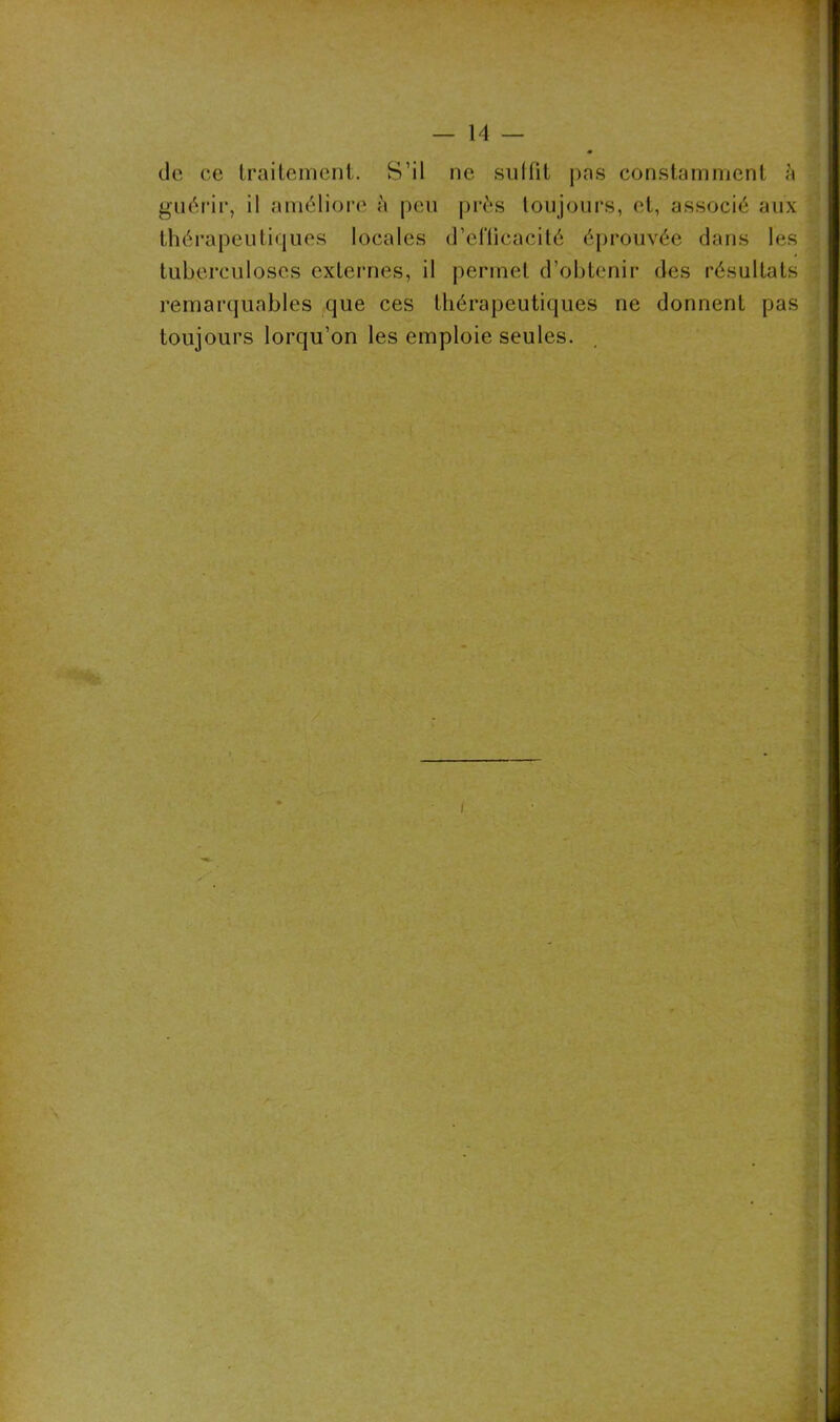 de ce traitement. S’il ne suIfit pas constamment à guérir, il améliore à peu près toujours, et, associé aux thérapeutiques locales d’eflicacité éprouvée dans les tuberculoses externes, il permet d’obtenir des résultats remarquables que ces thérapeutiques ne donnent pas toujours lorqu’on les emploie seules.